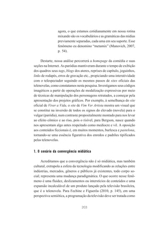 agora, o que estamos cotidianamente em nossa rotina
mixando são os vocabulários e as gramáticas das mídias
previamente separadas, cada uma em seu suporte. Esse
fenômeno eu denomino “metamix” (Manovich, 2007,
p. 54).
Destarte, nossa análise percorrerá a homepage da comédia e suas
seções na Internet. As paródias mantiveram durante o tempo de exibição
dos quadros seus tags, blogs dos atores, reprises de capítulo, joguinhos,
links de rodapés, erros de gravação etc., propiciando uma interatividade
com o telespectador seguindo os mesmos passos de sites oficiais das
telenovelas, como constatamos nesta pesquisa. Investigamos seus códigos
imagéticos a partir de operações de modalização expressivas por meio
de técnicas de manipulação dos personagens retratados, a começar pela
apresentação dos projetos gráficos. Por exemplo, à semelhança do site
oficial de Viver a Vida, o site de Vim Ver Artista mostra um visual que
se constitui na inversão de todos os signos do elevado (novela) para o
vulgar (paródia), num contraste propositalmente montado para nos levar
ao efeito cômico e ao riso, pois o risível, para Bergson, nasce quando
nos apresentam algo antes respeitado como medíocre e vil. A oposição
aos conteúdos ficcionais é, em muitos momentos, burlesca e pastelona,
tornando-se uma essência figurativa dos enredos e padrões tipificados
pelas telenovelas.

1. O cenário da convergência midiática
Acreditamos que a convergência não é só midiática, mas também
cultural, extrapola a esfera da tecnologia modificando as relações entre
indústrias, mercados, gêneros e públicos já existentes, todo corpo social; representa uma mudança paradigmática. O que ocorre nesse fenômeno é uma fluidez, deslizamentos ou interstícios de conteúdos e uma
expansão incalculável de um produto lançado pela televisão brasileira,
que é a telenovela. Para Fechine e Figuerôa (2010, p. 145), em uma
perspectiva semiótica, a programação da televisão deve ser tratada como
203

 
