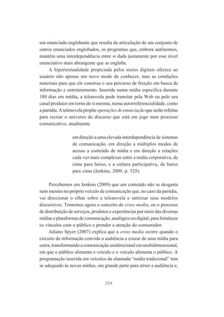 um enunciado englobante que resulta da articulação de um conjunto de
outros enunciados englobados, os programas que, embora autônomos,
mantêm uma interdependência entre si dada justamente por esse nível
enunciativo mais abrangente que as engloba.
A hipertextualidade propiciada pelos meios digitais oferece ao
usuário não apenas um novo modo de conhecer, mas as condições
materiais para que ele construa o seu percurso de fruição em busca de
informação e entretenimento. Inserida numa mídia específica durante
180 dias em média, a telenovela pode transitar pela Web ou pelo seu
canal produtor em torno de si mesma, numa autorreferencialidade, como
a paródia. A telenovela propõe operações de enunciação que serão refeitas
para recriar o universo do discurso que está em jogo num processo
comunicativo, atualmente
em direção a uma elevada interdependência de sistemas
de comunicação, em direção a múltiplos modos de
acesso a conteúdo de mídia e em direção a relações
cada vez mais complexas entre a mídia corporativa, de
cima para baixo, e a cultura participativa, de baixo
para cima (Jenkins, 2009, p. 325).
Percebemos em Jenkins (2009) que um conteúdo não se desgasta
nem mesmo no próprio veículo de comunicação que, no caso da paródia,
vai direcionar o olhar sobre a telenovela e satirizar seus modelos
discursivos. Tomemos agora o conceito de cross media, ou o processo
de distribuição de serviços, produtos e experiências por meio das diversas
mídias e plataformas de comunicação, analógico ou digital, para fortalecer
os vínculos com o público e prender a atenção do consumidor.
Juliano Spyer (2007) explica que a cross media ocorre quando o
circuito da informação convida a audiência a cruzar de uma mídia para
outra, transformando a comunicação unidirecional em multidimensional,
em que o público alimenta o veículo e o veículo alimenta o público. A
programação inserida em veículos da chamada “mídia tradicional” tem
se adequado às novas mídias, em grande parte para atrair a audiência e,

204

 