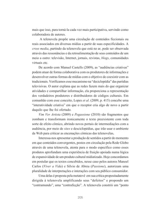 mais que isso, para torná-la cada vez mais participativa, servindo como
colaboradora de autores.
A telenovela propõe uma circulação de conteúdos ficcionais ou
reais associados em diversas mídias a partir de suas especificidades. A
cross media, partindo da telenovela que está no ar, pode ser observada
através das ressonâncias e da retroalimentação de seus conteúdos de um
meio a outro: televisão, Internet, jornais, revistas, blogs, comunidades
virtuais etc.
De acordo com Manuel Castells (2009), as “audiências criativas”
podem atuar de forma colaborativa com os produtores de informações e
desenvolver outras formas de mídias com o objetivo de coexistir com as
tradicionais. Verificamos esse mecanismo na “deciclopédia” das paródias
televisivas. O autor explana que as redes fazem mais do que organizar
atividades e compartilhar informação, ela proporciona a representação
dos verdadeiros produtores e distribuidores de códigos culturais. Em
comunhão com esse conceito, Lopes et al. (2009, p. 415) concebe uma
“interatividade criativa” em que o receptor cria algo de novo a partir
daquilo que lhe foi ofertado.
Vim Ver Artista (2009) e Pegassione (2010) são fragmentos que
zombam e transformam ironicamente o texto preexistente com toda
sorte de efeito cômico, abrindo novos portais de intermediações com a
audiência, por meio de sites e desciclopédias, que irão usar o ambiente
da Web para criticar as encenações cômicas das telenovelas.
Interessa-nos apresentar a produção de sentidos a partir do momento
em que conteúdos convergentes, postos em circulação pela Rede Globo
através de uma telenovela, atenta para o modo específico como esses
produtos aprofundam uma experiência de fruição apoiada numa lógica
de expansividade de um produto cultural midiatizado. Hoje concordamos
em postular que os textos concebidos, nesse caso pelos autores Manoel
Carlos (Viver a Vida) e Sílvio de Abreu (Passione), autorizam uma
pluralidade de interpretações e interações com seu público consumidor.
Uma delas é proposta pela metatevê em sua crítica propositadamente
dirigida à telenovela amplificando seus “defeitos” e propondo um
“contramundo”, uma “contraficção”. A telenovela constrói um “ponto

205

 