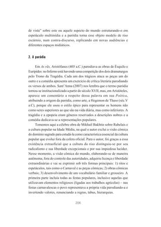 de vista” sobre este ou aquele aspecto do mundo estruturando-o em
espetáculo multimídia e a paródia torna esse objeto modelo de riso
escárnio, num contra-discurso, replicando em novas audiências e
diferentes espaços midiáticos.

2. A paródia
Em As rãs, Aristófanes (405 a.C.) parodiava as obras de Ésquilo e
Eurípides: no Inferno está havendo uma competição dos dois dramaturgos
pelo Trono da Tragédia. Cada um dos trágicos ataca as peças um do
outro e a comédia apresenta um exercício de crítica literária parodiando
os versos de ambos. Sant’Anna (2007) nos lembra que o termo paródia
tornou-se institucionalizado a partir do século XVII, mas, em Aristóteles,
aparece um comentário a respeito dessa palavra em sua Poética,
atribuindo a origem da paródia, como arte, a Hegemon de Thaso (séc.V
a.C), porque ele usou o estilo épico para representar os homens não
como seres superiores ao que são na vida diária, mas como inferiores. A
tragédia e a epopeia eram gêneros reservados a descrições nobres e a
comédia dedicava-se a representações populares.
Tomemos aqui a célebre obra de Mikhail Bakhtin sobre Rabelais e
a cultura popular na Idade Média, na qual o autor exclui a visão cômica
do domínio sagrado para estudá-la como característica essencial da cultura
popular que evolui fora da esfera oficial. Para o autor, foi graças a essa
existência extraoficial que a cultura do riso distinguiu-se por seu
radicalismo e sua liberdade excepcionais e por sua impiedosa lucidez.
Nesse momento, a visão cômica do mundo, elaborando-se de maneira
autônoma, fora do controle das autoridades, adquiriu licença e liberdade
extraordinárias e vai se exprimir sob três formas principais: 1) ritos e
espetáculos, tais como o Carnaval e as peças cômicas; 2) obras cômicas
verbais; 3) desenvolvimento de um vocabulário familiar e grosseiro. A
primeira parte incluía todas as festas populares, inclusive aquelas que
utilizavam elementos religiosos (ligadas aos trabalhos agrícolas) – nas
festas carnavalescas o povo representava a própria vida parodiando-a e
invertendo valores, renunciando a regras, tabus, hierarquias.
206

 
