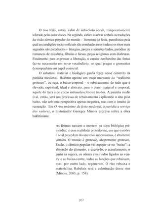 O riso teria, então, valor de subversão social, temporariamente
tolerado pelas autoridades. Na segunda, viriam as obras verbais ou traduções
da visão cômica popular do mundo – literatura de festa, parodística pela
qual as condições sociais oficiais são zombadas e reviradas e os ritos mais
sagrados são parodiados – liturgias, preces e sermões bufos, paródias de
romances de cavalaria, fábulas e farsas, peças religiosas com diabruras.
Finalmente, para expressar a liberação, o caráter zombeteiro das festas
faz-se necessário um novo vocabulário, no qual pragas e grosserias
desempenham um papel essencial.
O substrato material e biológico ganha força nesse contexto da
paródia medieval. Bakhtin aponta um traço marcante do “realismo
grotesco”, ou seja, o baixo-corporal – o rebaixamento de tudo que é
elevado, espiritual, ideal e abstrato, para o plano material e corporal,
aquele da terra e do corpo indissoluvelmente unidos. A paródia medieval, então, será um processo de rebaixamento explicando o alto pelo
baixo, não sob uma perspectiva apenas negativa, mas com o intuito de
recreação. Em O riso unânime da festa medieval, a paródia a serviço
dos valores, o historiador Georges Minois escreve sobre a obra
bakhtiniana:
As formas nascem e morrem na sopa biológica primordial, e essa realidade proteiforme, em que o nobre
e o vil procedem dos mesmos mecanismos, é altamente
cômica. O mundo é grotesco, alegremente grotesco.
Então, o cômico popular vai espojar-se no “baixo”: a
absorção do alimento, a excreção, o acasalamento, o
parto na sujeira, os odores e os ruídos ligados ao ventre e ao baixo-ventre, todas as funções que rebaixam,
mas, por outro lado, regeneram. O riso rebaixa e
materializa. Rabelais será a culminação desse riso
(Minois, 2003, p. 158).

207

 