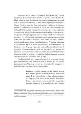 Vamos encontrar, na obra de Bakhtin, a paródia como elemento
inseparável da sátira menipeia3 e todos os gêneros carnavalizados. Na
Idade Média, a vasta literatura do riso e da paródia estava relacionada
com os festejos carnavalescos. O autor detém-se principalmente sobre a
Coena Cypriani, uma das obras mais antigas e célebres da literatura
paródica. Escrita entre os séculos V e VIII, de autor desconhecido,
utiliza a história sagrada para descrever um banquete bufo e excêntrico.
A parábola do rei que festeja o casamento de seu filho e comparecem a
um grandioso banquete personagens do Antigo e do Novo Testamento,
de Adão e Eva a Jesus Cristo. Caim está sentado sobre um arado e Judas
sobre uma caixinha de dinheiro. Noé, sobre sua arca, atende à
excentricidade carnavalesca. Judas beija a todos, Pedro quer adormecer
e não consegue por causa de um galo que canta ininterruptamente. No
banquete, o ato de comer representa uma celebração, a finalização de
algo que, consequentemente, será um novo ponto de partida, um
recomeço. Misturam-se noções de vida, morte, renascimento e renovação
(Campos, 2000). “A paródia é a criação do duplo destronante, o mesmo
‘mundo às avessas’” (Bakhtin, 1981, p. 109).
Para Bakhtin, tudo tem a sua paródia, vale dizer, um aspecto cômico,
pois tudo renasce e se renova através da morte. No ato do riso
carnavalesco combinam-se a morte e o renascimento, a negação (a
ridicularização) e a afirmação (o riso de júbilo):
Em Roma a paródia era momento obrigatório tanto do
riso fúnebre quanto do triunfal ambos eram claro,
rituais de tipo carnavalesco (...) O parodiar carnavalesco
era empregado de modo muito amplo e apresentava
formas e graus muito variados:diferentes imagens (os
pares carnavalescos de sexos diferentes,por exemplo)

3
Bakhtin apresenta como particularidades fundamentais da sátira menipeia (relativo a Menipeu, filósofo
grego da escola cínica) à liberdade de invenção temática e filosófica mesmo tendo heróis históricos ou
lendários. O confronto entre as posições filosóficas e as últimas questões da vida. A estrutura acentuada em
três planos – terra, céu e inferno. As cenas de escândalo de comportamento excêntrico de discursos e
declarações inoportunas.

208

 
