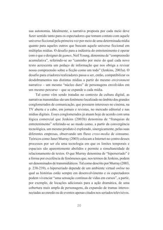 sua autonomia. Idealmente, a narrativa proposta por cada meio deve
fazer sentido tanto para os espectadores que tomam contato com aquele
universo ficcional pela primeira vez por meio de uma determinada mídia
quanto para aqueles outros que buscam aquele universo ficcional em
múltiplas mídias. O desafio para a indústria do entretenimento é operar
com o que o designer de games, Neil Young, denomina de “compreensão
acumulativa”, referindo-se ao “caminho por meio do qual cada novo
texto acrescenta um pedaço de informação que nos obriga a revisar
nossa compreensão sobre a ficção como um todo” (Jenkins, 2003a). O
desafio para criadores/realizadores passa a ser, então, compatibilizar os
desdobramentos nas distintas mídias a partir do mesmo environment
narrativo – um mesmo “núcleo duro” de personagens envolvidos em
um mesmo percurso – que se expande a cada mídia.
Tal como vêm sendo tratadas no contexto da cultura digital, as
narrativas transmídias são um fenômeno localizado no âmbito dos grandes
conglomerados de comunicação, que possuem interesses no cinema, na
TV aberta e a cabo, em jornais e revistas, no mercado editorial e nas
mídias digitais. Esses conglomerados já atuam hoje de acordo com uma
lógica comercial que Jenkins (2003b) denomina de “franquias de
entretenimento” referindo-se ao modo como, a partir da convergência
tecnológica, um mesmo produto é explorado, sinergicamente, pelas suas
diferentes empresas, observando um fluxo cross-media de consumo.
Teóricos como Janet Murray (2003) colocam a Internet no centro desses
processos por ser ela uma tecnologia em que os limites temporais e
espaciais são aparentemente abolidos e permite a simultaneidade de
relacionamento de textos. O que Murray denomina de “hiperseriado” é
a forma por excelência de fenômenos que, nos termos de Jenkins, podem
ser denominados de transmidiáticos. Tal como descrito por Murray (2003,
p. 238-239), o hiperseriado depende de um ambiente virtual online no
qual as histórias estão sempre em desenvolvimento e os espectadores
podem vivenciar “uma sensação contínua de vidas em cursos”, a partir,
por exemplo, de locações adicionais para a ação dramática, de uma
cobertura mais ampla de personagens, da expansão de tramas interconectadas ao enredo ou de eventos apenas citados nos seriados televisivos.

20

 