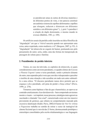 se parodiavam umas às outras de diversas maneiras e
de diferentes pontos de vista, e isto parecia constituir
um autêntico sistema de espelhos deformantes: espelhos
que alongam, reduzem e distorcem em diferentes
sentidos e em diferentes graus” (...), pois “o parodiar é
a criação do duplo destronante, o mesmo mundo às
avessas (Bakhtin, 1981, p. 109).
Os artifícios usuais da paródia estão inseridos na ideia filosófica de
“degradação” em que o “risível nasceria quando nos apresentam uma
coisa, antes respeitada, como medíocre e vil” (Bergson, 2007, p. 93). A
“degradação” da telenovela no esquete de humor, pontuando-nos pelo
pensamento do autor, seria, então, uma das formas de transposição da
passagem do solene para o familiar.

3. Procedimentos da paródia televisiva
Temos, no caso da televisão, os capítulos da telenovela, os quais
consideraremos como um texto parodiante, e o quadro cômico do Casseta
e Planeta Urgente! como o texto parodiado, sendo o primeiro distante
do outro, mas separados pela ironia que convida o telespectador a perceber
o insólito de uma situação e não acreditar em nada sem antes submetêlo a uma crítica. “O discurso parodiante nunca deve permitir que se
esqueça o alvo parodiado, sob pena de perder a força crítica” (Pavis,
1999, p. 278).
Tomamos como hipótese o fato de que o humorístico, ao opor-se ao
conteúdo esteticamente clean da telenovela – bem comportado em termos
morais e visuais – vai imprimir, nesse processo, estratégias mais agressivas
suscitando o chamado “riso cruel”, caracterizado como um riso massivo
proveniente do grotesco, que esbarra no comportamento marcado pela
excessiva idealização (Sodré; Paiva, 2002).O humor de Vim Ver Artista
e Pegassione trabalha no sentido de retirar o status de inatingível do
cânone ficcional que é a novela das 21 horas, desmascarando protótipos e
estereótipos consolidados pela escrita teledramatúrgica e sua linguagem
209

 