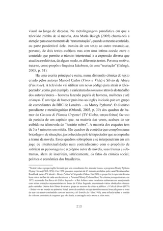visual ao longo de décadas. Na metalinguagem parodística em que a
televisão zomba de si mesma, Ana Maria Balogh (2005) chama-nos a
atenção para esse momento de “transmutação”, quando o mesmo conteúdo,
ou parte ponderável dele, transita de um texto ao outro tratando-se,
portanto, de dois textos estéticos mas com uma íntima coesão entre o
conteúdo que permite o trânsito intertextual e a expressão diversa que
atualiza e relativiza, de algum modo, os diferentes textos. Por esse motivo,
trata-se, como propôs o linguista Jakobson, de uma “recriação” (Balogh,
2005, p. 51).
Há uma escrita principal e outra, numa distensão cômica do texto
criado pelos autores Manoel Carlos (Viver a Vida) e Sílvio de Abreu
(Passione). A televisão vai utilizar um novo código para atrair o telespectador, como, por exemplo, a caricatura do nonsense através do trabalho
dos autores/atores – homens fazendo papéis de homens, mulheres e até
crianças. É um tipo de humor próximo ao inglês iniciado por um grupo
de comediantes da BBC de Londres – os Monty Pythons4. O discurso
parodiante e metalinguítico (Orlandi, 2003, p. 30) dos quadros de humor do Casseta & Planeta Urgente! (TV Globo, terças-feiras) faz uso
da paródia de um capítulo que, na maioria das vezes, acabara de ser
exibido na telenovela do “horário nobre”. A maioria dos esquetes tem
de 3 a 4 minutos em média. São quadros de comédia que compõem uma
bricolagem de situações, já conhecidas pelo telespectador que acompanha
a trama da novela. Esses quadros sobrepõem e se interpenetram em um
jogo de intertextualidades num contradiscurso com o propósito de
satirizar os personagens e o próprio autor da novela, suas tramas e subtramas, além de inserirem, satiricamente, os fatos da crônica social,
política e econômica dos brasileiros.
4
Na televisão, o grupo inglês formado por seis comediantes fez, durante 6 anos, o programa Monty Pythons
Flying Circus (1969-1974). Em 1972, passou a especiais de 45 minutos exibidos pelo canal Westdeuscher
Rundfunk para a TV alemã – Monty Python’s Fleigender Zirkus. Em 2006, o grupo fez 6 especiais de uma
hora com o melhor de cada um dos atores, o Personal Monty Pythons Best. No cinema protagonizaram, em
1975, a comédia Em Busca do Cálice Sagrado – o Rei Arthur e seus cavaleiros embarcam em uma jornada
com sérias restrições orçamentárias em busca do Cálice Sagrado, encontrando vários obstáculos cômicos
pelo caminho. Outros dois filmes levaram o grupo ao sucesso de crítica e público: A Vida de Brian (1979)
– Brian veio ao mundo no primeiro Natal, perto do estábulo em que também nasceu Jesus;ele passa o resto
de sua vida sendo confundido com um messias; e O Sentido da Vida (1983), uma reflexão sobre o sentido
da vida em uma série de esquetes que vão desde a concepção até a morte e além mais.

210

 