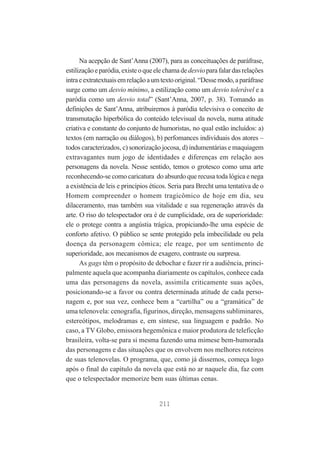 Na acepção de Sant’Anna (2007), para as conceituações de paráfrase,
estilização e paródia, existe o que ele chama de desvio para falar das relações
intra e extratextuais em relação a um texto original. “Desse modo, a paráfrase
surge como um desvio mínimo, a estilização como um desvio tolerável e a
paródia como um desvio total” (Sant’Anna, 2007, p. 38). Tomando as
definições de Sant’Anna, atribuiremos à paródia televisiva o conceito de
transmutação hiperbólica do conteúdo televisual da novela, numa atitude
criativa e constante do conjunto de humoristas, no qual estão incluídos: a)
textos (em narração ou diálogos), b) perfomances individuais dos atores –
todos caracterizados, c) sonorização jocosa, d) indumentárias e maquiagem
extravagantes num jogo de identidades e diferenças em relação aos
personagens da novela. Nesse sentido, temos o grotesco como uma arte
reconhecendo-se como caricatura do absurdo que recusa toda lógica e nega
a existência de leis e princípios éticos. Seria para Brecht uma tentativa de o
Homem compreender o homem tragicômico de hoje em dia, seu
dilaceramento, mas também sua vitalidade e sua regeneração através da
arte. O riso do telespectador ora é de cumplicidade, ora de superioridade:
ele o protege contra a angústia trágica, propiciando-lhe uma espécie de
conforto afetivo. O público se sente protegido pela imbecilidade ou pela
doença da personagem cômica; ele reage, por um sentimento de
superioridade, aos mecanismos de exagero, contraste ou surpresa.
As gags têm o propósito de debochar e fazer rir a audiência, principalmente aquela que acompanha diariamente os capítulos, conhece cada
uma das personagens da novela, assimila criticamente suas ações,
posicionando-se a favor ou contra determinada atitude de cada personagem e, por sua vez, conhece bem a “cartilha” ou a “gramática” de
uma telenovela: cenografia, figurinos, direção, mensagens subliminares,
estereótipos, melodramas e, em síntese, sua linguagem e padrão. No
caso, a TV Globo, emissora hegemônica e maior produtora de teleficção
brasileira, volta-se para si mesma fazendo uma mimese bem-humorada
das personagens e das situações que os envolvem nos melhores roteiros
de suas telenovelas. O programa, que, como já dissemos, começa logo
após o final do capítulo da novela que está no ar naquele dia, faz com
que o telespectador memorize bem suas últimas cenas.

211

 