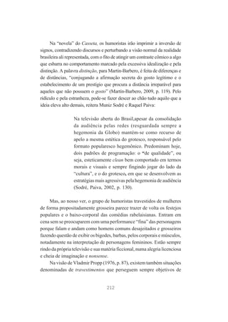 Na “novela” do Casseta, os humoristas irão imprimir a inversão de
signos, contradizendo discursos e perturbando a visão normal da realidade
brasileira ali representada, com o fito de atingir um contraste cômico a algo
que esbarra no comportamento marcado pela excessiva idealização e pela
distinção. A palavra distinção, para Martín-Barbero, é feita de diferenças e
de distâncias, “conjugando a afirmação secreta do gosto legítimo e o
estabelecimento de um prestígio que procura a distância irreparável para
aqueles que não possuem o gosto” (Martín-Barbero, 2009, p. 119). Pelo
ridículo e pela estranheza, pode-se fazer descer ao chão tudo aquilo que a
ideia eleva alto demais, reitera Muniz Sodré e Raquel Paiva:
Na televisão aberta do Brasil,apesar da consolidação
da audiência pelas redes (resguardada sempre a
hegemonia da Globo) mantém-se como recurso de
apelo a mesma estética do grotesco, responsável pelo
formato popularesco hegemônico. Predominam hoje,
dois padrões de programação: o “de qualidade”, ou
seja, esteticamente clean bem comportado em termos
morais e visuais e sempre fingindo jogar do lado da
“cultura”, e o do grotesco, em que se desenvolvem as
estratégias mais agressivas pela hegemonia de audiência
(Sodré, Paiva, 2002, p. 130).
Mas, ao nosso ver, o grupo de humoristas travestidos de mulheres
de forma propositadamente grosseira parece trazer de volta os festejos
populares e o baixo-corporal das comédias rabelaisianas. Entram em
cena sem se preocuparem com uma performance “fina” das personagens
porque falam e andam como homens comuns desajeitados e grosseiros
fazendo questão de exibir os bigodes, barbas, pelos corporais e músculos,
notadamente na interpretação de personagens femininos. Estão sempre
rindo da própria televisão e sua matéria ficcional, numa alegria licenciosa
e cheia de imaginação e nonsense.
Na visão de Vladmir Propp (1976, p. 87), existem também situações
denominadas de travestimentos que perseguem sempre objetivos de

212

 