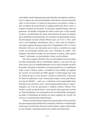comicidade e muito frequentemente são utilizadas com objetivos satíricos.
Com o exagero de certas peculiaridades individuais é possível parodiar
tudo: os movimentos e as ações de uma pessoa, seus gestos, o andar, a
fala, os hábitos de sua profissão e o jargão profissional. Para o autor, o
exagero é próprio da caricatura. A caricatura, segundo Propp, toma um
pormenor, um detalhe exagerado de modo a atrair para si uma atenção
exclusiva, em detrimento de outras características de quem ou daquilo
que é submetido à caricaturização. Um exemplo é a representação cômica
da personagem Luciana (Alinne Moraes) que, em Viver a Vida, sofre
com a sua tetraplegia, inicialmente, presa a uma cama de hospital e
movendo-se apenas do pescoço para cima. Na paródia do Vim Ver Artista
(Modeline Moraes), por não poder mover todos os membros do corpo
recebe um brinquedo infantil para fazer “bolinhas de sabão”. Ela,
enquanto fisicamente incapaz de movimentar as pernas, pode apenas
“soprar”, utilizando o ar dos pulmões e fazer as tais bolinhas.
Em vários esquetes Modeline Moraes está andando com sua cadeira
de rodas atropelando móveis, derrubando objetos e, em cenas em que
está à mesa, serve-se atabalhoadamente com as mãos fechadas em peito
de pombo, deixando os alimentos escorrerem pela boca e se espalharem
sobre a mesa. Citamos, ainda, o exemplo da cena exibida no capítulo
da “novela” em novembro de 2009, quando “o Natal chega mais cedo
no Leblon do que no resto do país”, diziam os humoristas. O presente
de Natal da cadeirante é uma “corneta para soprar e torcer pelo Brasil,
na Copa do Mundo” – outra vez, a referência à sua incapacidade física
limitada ao uso do tórax e rosto. A personagem poderia apenas “soprar”
enquanto sua rival nas passarelas e também modelo, Helena (Taís
Araújo), recebe um par de botas e uma capa de chuva para não se atolar
no “lago de lágrimas” em consequência de sua infelicidade e decepções
na trama. O melodrama de Helena em vários capítulos da “novela” do
Casseta é constantemente ridicularizado.
Todas as transformações linguísticas relacionadas à troca de nomes
dos personagens pela paródia têm conotações referentes à interpretação
cômica que os humoristas fazem de cada um deles, sempre relacionadas
às suas atitudes e tipologias dentro dos enredos das telenovelas.

213

 