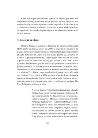 Cada ator da paródia tem uma espécie de apelido que reúne um
conjunto de alterações ou ampliações que uma palavra agrega ao seu
sentido literal (denotativo) por associações linguísticas de diversos tipos
– estilísticas, fonéticas, semânticas. Nesse caso, o nome Modeline referese à profissão de modelo da personagem e ao sobrenome real da atriz
Alinne Moraes.

4. As novelas parodiadas
Roberto Fiúza, ao escrever a biografia do humorista Bussunda
(1959-2006) nos fala de como, em 2000, o grupo teve a iniciativa de
pegar a trama inteira das novelas e não apenas alguns personagens como
já fazia. Estava no ar Laços de Família, que passou a Esculachos de
Família. A protagonista Helena (Vera Fischer) tinha tido um caso com
o primo bastante rude (José Mayer), pai secreto se sua filha Camila
(Carolina Dieckmann), que por sua vez se apaixonara e conquistara o
jovem namorado da mãe (Reynaldo Gianecchini). De peruca loura,
decote ousado e seios arfantes, Bussunda arrebatou a audiência, incluindo
a verdadeira Vera Fischer – que mandou lhe dizer que estava adorando
sua “Helena” (Fiuza, 2010, p. 332). Na trama, Camila, depois de casada
com o namorado da mãe, descobre que tem leucemia. Durante a novela,
para interpretar a personagem com câncer, a atriz raspou a cabeça. No
leito do hospital, inicia-se a sátira:
A jovem Camila (Comê-la) interpretada por Marcelo
Madureira de careca postiça segurava a mão gorda da
mãe loura suspirante. As duas choravam copiosamente.
Comê-la indagava: – Mamãe, a senhora está chorando
porque eu fiquei careca? – Não minha filha, estou chorando porque você ficou a cara do Ronaldinho. As duas
choravam mais alto ainda. Na pele de Miguel, o namorado bonzinho de Helena, entrava no quarto pedindo
calma. Com espesso aplique de pelo no peito para imitar
Tony Ramos, ele dava a boa notícia: ia ser o doador.
214

 