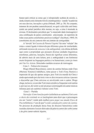 humor para criticar as cenas que o telespectador acabara de assistir, e,
ainda, tomará como elemento risível a metalinguística – usando “as palavras
em seus desvios, inovações e gírias (Orlandi, 2003, p. 30). No conjunto,
tratamos de um produto autorreferencial, no qual a televisão está fornecendo um painel paródico dela mesma, ou seja, a cena é mostrada às
avessas. O destinatário perceberá que “o enunciado dado (mensagem) é
uma combinação de partes constituintes selecionadas do repertório de
todas essas partes constituintes possíveis (código)” (Jacobson, 1969). Os
constituintes de um contexto têm um estatuto de contiguidade.
A “novela” do Casseta & Planeta Urgente! faz uma “seleção” das
cenas e estará ligada à telenovela por diferentes graus de similaridade,
utilizando recursos do nonsense e da ambiguidade, esta última definida
aqui como a propriedade que possuem diversas unidades linguísticas
(morfemas, palavras, locuções, frases) de significar coisas diferentes,
de admitir mais de uma leitura, pois a ambiguidade é um fenômeno
muito frequente na linguagem poética e no humorismo, como já vimos
em Vim Ver Artista. Detectados também recursos de remixagem.
Cena I – Telenovela (resumo)
Diogo (Daniel Boaventura), cantor da cantina Italiana onde Clara
(Mariana Ximenes) trabalhava, tenta passar a Totó (Tony Ramos) a
impressão de que são apenas amigos, pois Totó (ex-marido de Clara e
ainda apaixonado por ela) teria visto os dois trocarem carícias e passara
a desconfiar que Clara estivesse se envolvendo com o cantor. Diogo
chega, inclusive, a convidar Totó (meio arredio) a frequentar a tal cantina
e, por sua vez, diz sentir-se até um pouco constrangido em cantar músicas
italianas para um autêntico italiano como Totó.
Cena I – Paródia
Narração: Como bom farejador (referência ao cachorro) Totó sente
o cheiro da cornitude no ar (neologismo para dizer que o personagem
era um “corno”, traído pela mulher) para pegar sua amada Clara de
Pau (referência a “cara de pau”) sendo cantada pelo cantor da cantina.
No processo de produção dessa frase do discurso humorístico estão
reunidos elementos lexicais derivados da palavra cantor (do verbo cantar
e da gíria cantar-seduzir alguém.

217

 