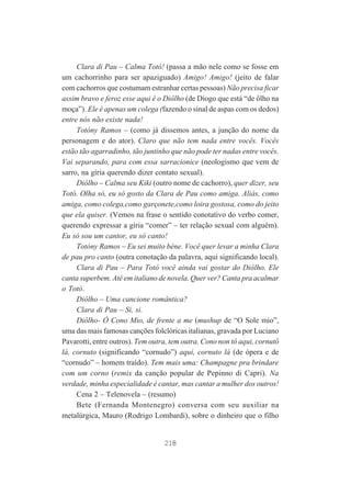 Clara di Pau – Calma Totó! (passa a mão nele como se fosse em
um cachorrinho para ser apaziguado) Amigo! Amigo! (jeito de falar
com cachorros que costumam estranhar certas pessoas) Não precisa ficar
assim bravo e feroz esse aqui é o Diôlho (de Diogo que está “de ôlho na
moça”). Ele é apenas um colega (fazendo o sinal de aspas com os dedos)
entre nós não existe nada!
Totóny Ramos – (como já dissemos antes, a junção do nome da
personagem e do ator). Claro que não tem nada entre vocês. Vocês
estão tão agarradinho, tão juntinho que não pode ter nadas entre vocês.
Vai separando, para com essa sarracionice (neologismo que vem de
sarro, na gíria querendo dizer contato sexual).
Diôlho – Calma seu Kiki (outro nome de cachorro), quer dizer, seu
Totó. Olha só, eu só gosto da Clara de Pau como amiga. Aliás, como
amiga, como colega,como garçonete,como loira gostosa, como do jeito
que ela quiser. (Vemos na frase o sentido conotativo do verbo comer,
querendo expressar a gíria “comer” – ter relação sexual com alguém).
Eu só sou um cantor, eu só canto!
Totóny Ramos – Eu sei muito béne. Você quer levar a minha Clara
de pau pro canto (outra conotação da palavra, aqui significando local).
Clara di Pau – Para Totó você ainda vai gostar do Diôlho. Ele
canta superbem. Até em italiano de novela. Quer ver? Canta pra acalmar
o Totó.
Diôlho – Uma cancione romântica?
Clara di Pau – Si, si.
Diôlho- Ó Cono Mio, de frente a me (mushup de “O Sole mio”,
uma das mais famosas canções folclóricas italianas, gravada por Luciano
Pavarotti, entre outros). Tem outra, tem outra. Cono non tô aqui, cornutô
lá, cornuto (significando “cornudo”) aqui, cornuto lá (de ópera e de
“cornudo” – homem traído). Tem mais uma: Champagne pra brindare
com um corno (remix da canção popular de Pepinno di Capri). Na
verdade, minha especialidade é cantar, mas cantar a mulher dos outros!
Cena 2 – Telenovela – (resumo)
Bete (Fernanda Montenegro) conversa com seu auxiliar na
metalúrgica, Mauro (Rodrigo Lombardi), sobre o dinheiro que o filho

218

 