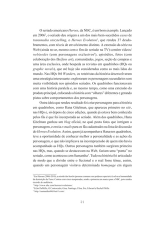 O seriado americano Heroes, da NBC, é um bom exemplo. Lançado
em 20062, o seriado deu origem a um dos mais bem-sucedidos cases de
transmedia storytelling, o Heroes Evolution3, que rendeu 37 desdobramentos, com níveis de envolvimento distinto. A extensão da série na
Web (ainda no ar, mesmo com o fim do seriado na TV) contém vídeos/
webisodes (com personagens exclusivos4), episódios, fotos (com
colaboração dos fãs/fans art), comunidades, jogos, seção de compras e
uma área exclusiva, onde hospeda as revistas em quadrinhos (HQs ou
graphic novels), que até hoje são consideradas como as mais lidas do
mundo. Nas HQs 9th Wonders, os roteiristas da história desenvolveram
uma estratégia interessante: exploraram os personagens secundários sem
muita visibilidade nos episódios seriados. Os quadrinhos funcionavam
com uma história paralela e, ao mesmo tempo, como uma extensão do
produto principal, enfocando a história com “olhares” diferentes e gerando
pistas sobre comportamentos dos personagens.
Outra ideia que rendeu resultado foi criar personagens para a história
em quadrinhos, como Hana Gitelman, que apareceu primeiro no site,
nas HQs e, só depois de cinco edições, quando já estava bem conhecida
pelos fãs é que foi incorporada ao seriado. Além dos quadrinhos, Hana
Gitelman ganhou um blog oficial, no qual posta fatos que intrigam a
personagem, e envia e-mails para os fãs cadastrados na lista de discussão
do Heroes Evolution. Assim, quem já acompanhava Hana nos quadrinhos,
teve a oportunidade de conhecer melhor a personalidade e as ações da
personagem, o que não implicava na incompreensão de quem não havia
acompanhado as HQs. Outros personagens também surgiram primeiro
nas HQs, mas, quando se destacavam na Web, faziam uma “ponta” no
seriado, como aconteceu com Samantha5. Tudo na história foi articulado
de modo que a divisão entre o ficcional e o real fosse tênue, assim,
quando um personagem visitava determinada homepage em algum
2
Em Heroes (2006-2010), a missão dos heróis (pessoas comuns com poderes especiais) é salvar a humanidade
da destruição da Terra. Contou com cinco temporadas, sendo a primeira um marco para a NBC, pois rendeu
recorde de audiência.
3
http://www.nbc.com/heroes/evolutions/.
4
Echo DeMille, O Contorcedo, Gina, Santiago, Elisa, Íris, Edward e Rachell Mills.
5
http://samantha48616e61.com/.

21

 