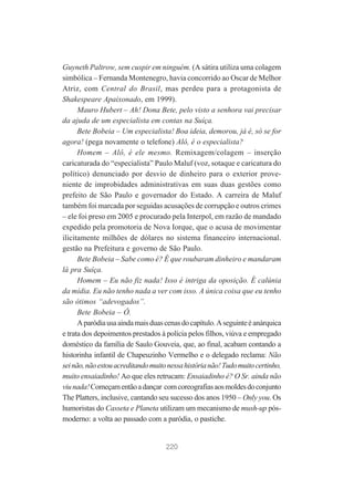 Guyneth Paltrow, sem cuspir em ninguém. (A sátira utiliza uma colagem
simbólica – Fernanda Montenegro, havia concorrido ao Oscar de Melhor
Atriz, com Central do Brasil, mas perdeu para a protagonista de
Shakespeare Apaixonado, em 1999).
Mauro Hubert – Ah! Dona Bete, pelo visto a senhora vai precisar
da ajuda de um especialista em contas na Suíça.
Bete Bobeia – Um especialista! Boa ideia, demorou, já é, só se for
agora! (pega novamente o telefone) Alô, é o especialista?
Homem – Alô, é ele mesmo. Remixagem/colagem – inserção
caricaturada do “especialista” Paulo Maluf (voz, sotaque e caricatura do
político) denunciado por desvio de dinheiro para o exterior proveniente de improbidades administrativas em suas duas gestões como
prefeito de São Paulo e governador do Estado. A carreira de Maluf
também foi marcada por seguidas acusações de corrupção e outros crimes
– ele foi preso em 2005 e procurado pela Interpol, em razão de mandado
expedido pela promotoria de Nova Iorque, que o acusa de movimentar
ilicitamente milhões de dólares no sistema financeiro internacional.
gestão na Prefeitura e governo de São Paulo.
Bete Bobeia – Sabe como é? É que roubaram dinheiro e mandaram
lá pra Suíça.
Homem – Eu não fiz nada! Isso é intriga da oposição. É calúnia
da mídia. Eu não tenho nada a ver com isso. A única coisa que eu tenho
são ótimos “adevogados”.
Bete Bobeia – Ô.
A paródia usa ainda mais duas cenas do capítulo. A seguinte é anárquica
e trata dos depoimentos prestados à polícia pelos filhos, viúva e empregado
doméstico da família de Saulo Gouveia, que, ao final, acabam contando a
historinha infantil de Chapeuzinho Vermelho e o delegado reclama: Não
sei não, não estou acreditando muito nessa história não! Tudo muito certinho,
muito ensaiadinho! Ao que eles retrucam: Ensaiadinho é? O Sr. ainda não
viu nada! Começam então a dançar com coreografias aos moldes do conjunto
The Platters, inclusive, cantando seu sucesso dos anos 1950 – Only you. Os
humoristas do Casseta e Planeta utilizam um mecanismo de mush-up pósmoderno: a volta ao passado com a paródia, o pastiche.

220

 