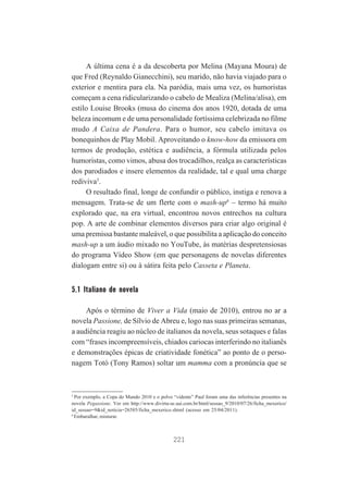 A última cena é a da descoberta por Melina (Mayana Moura) de
que Fred (Reynaldo Gianecchini), seu marido, não havia viajado para o
exterior e mentira para ela. Na paródia, mais uma vez, os humoristas
começam a cena ridicularizando o cabelo de Mealiza (Melina/alisa), em
estilo Louise Brooks (musa do cinema dos anos 1920, dotada de uma
beleza incomum e de uma personalidade fortíssima celebrizada no filme
mudo A Caixa de Pandera. Para o humor, seu cabelo imitava os
bonequinhos de Play Mobil. Aproveitando o know-how da emissora em
termos de produção, estética e audiência, a fórmula utilizada pelos
humoristas, como vimos, abusa dos trocadilhos, realça as características
dos parodiados e insere elementos da realidade, tal e qual uma charge
rediviva5.
O resultado final, longe de confundir o público, instiga e renova a
mensagem. Trata-se de um flerte com o mash-up6 – termo há muito
explorado que, na era virtual, encontrou novos entrechos na cultura
pop. A arte de combinar elementos diversos para criar algo original é
uma premissa bastante maleável, o que possibilita a aplicação do conceito
mash-up a um áudio mixado no YouTube, às matérias despretensiosas
do programa Vídeo Show (em que personagens de novelas diferentes
dialogam entre si) ou à sátira feita pelo Casseta e Planeta.

5.1 Italiano de novela
Após o término de Viver a Vida (maio de 2010), entrou no ar a
novela Passione, de Sílvio de Abreu e, logo nas suas primeiras semanas,
a audiência reagiu ao núcleo de italianos da novela, seus sotaques e falas
com “frases incompreensíveis, chiados cariocas interferindo no italianês
e demonstrações épicas de criatividade fonética” ao ponto de o personagem Totó (Tony Ramos) soltar um mamma com a pronúncia que se

5

Por exemplo, a Copa do Mundo 2010 e o polvo “vidente” Paul foram uma das inferências presentes na
novela Pegassione. Ver em http://www.divirta-se.uai.com.br/html/sessao_9/2010/07/26/ficha_mexerico/
id_sessao=9&id_noticia=26585/ficha_mexerico.shtml (acesso em 25/04/2011).
6
Embaralhar, misturar.

221

 