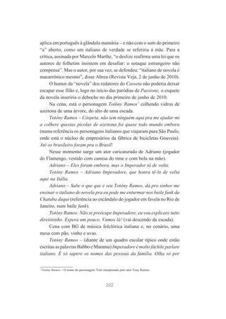 aplica em português à glândula mamária – e não com o som do primeiro
“a” aberto, como um italiano de verdade se referiria à mãe. Para a
crítica, assinada por Marcelo Marthe, “o deslize reafirma uma lei que os
autores de folhetim insistem em desafiar: o sotaque estrangeiro não
compensa”. Mas o autor, por sua vez, se defendeu: “italiano de novela é
macarrônico mesmo”, disse Abreu (Revista Veja, 2 de junho de 2010).
O humor da “novela” dos redatores do Casseta não poderia deixar
escapar esse filão e, logo no início das paródias de Passione, o esquete
da novela inseriria o deboche no dia primeiro de junho de 2010.
Na cena, está o personagem Totóny Ramos7 colhendo vidros de
azeitona de uma árvore, do alto de uma escada.
Totóny Ramos – Cáspeta, não tem ninguém aqui pra me ajudar mi
a colhere questas pícolas de azeitona foi quase todo mundo embora
(numa referência os personagens italianos que viajaram para São Paulo,
onde está o núcleo de empresários da fábrica de bicicletas Gouveia).
Até os brasileiro foram pra o Brasil!
Nesse momento surge um ator caricaturado de Adriano (jogador
do Flamengo, vestido com camisa do time e com bola na mão).
Adriano – Eles foram embora, mas o Imperador tá de volta.
Totóny Ramos – Adriano Imperadore, que honra tê-lo de volta
aqui na Itália.
Adriano – Sabe o que que é seu Totóny Ramos, dá pro sinhor me
ensinar o italiano de novela pra eu pode me enturmar nos baile funk da
Chatuba daqui (referência ao escândalo do jogador em favela no Rio de
Janeiro, num baile funk).
Totóny Ramos: Não se preócupe Imperadore, eu vou explicare tutto
direititinho. Espera um pouco. Vamos lá! (vai descendo da escada).
Cena com BG de música folclórica italiana e, no cenário, uma
mesa com pão, vinho e uvas.
Totóny Ramos – (diante de um quadro escolar típico onde estão
escritas as palavras Babbo e Mamma) Imperadore é molto fáchile parlare
italiano. É só sapere os nomes das pessoas da família. Olha só por

7

Totóny Ramos – O nome do personagem Totó interpretado pelo ator Tony Ramos.

222

 