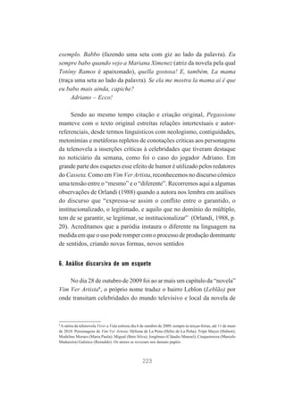 exemplo. Babbo (fazendo uma seta com giz ao lado da palavra). Eu
sempre babo quando vejo a Mariana Ximenez (atriz da novela pela qual
Totóny Ramos é apaixonado), quella gostosa! E, também, La mama
(traça uma seta ao lado da palavra). Se ela me mostra la mama aí é que
eu babo mais ainda, capiche?
Adriano – Ecco!
Sendo ao mesmo tempo citação e criação original, Pegassione
manteve com o texto original estreitas relações intertextuais e autorreferenciais, desde termos linguísticos com neologismo, contiguidades,
metonímias e metáforas repletos de conotações críticas aos personagens
da telenovela a inserções críticas à celebridades que tiveram destaque
no noticiário da semana, como foi o caso do jogador Adriano. Em
grande parte dos esquetes esse efeito de humor é utilizado pelos redatores
do Casseta. Como em Vim Ver Artista, reconhecemos no discurso cômico
uma tensão entre o “mesmo” e o “diferente”. Recorremos aqui a algumas
observações de Orlandi (1988) quando a autora nos lembra em análises
do discurso que “expressa-se assim o conflito entre o garantido, o
institucionalizado, o legitimado, e aquilo que no domínio do múltiplo,
tem de se garantir, se legitimar, se institucionalizar” (Orlandi, 1988, p.
20). Acreditamos que a paródia instaura o diferente na linguagem na
medida em que o uso pode romper com o processo de produção dominante
de sentidos, criando novas formas, novos sentidos

6. Análise discursiva de um esquete
No dia 28 de outubro de 2009 foi ao ar mais um capítulo da “novela”
Vim Ver Artista8, o próprio nome traduz o bairro Leblon (Leblão) por
onde transitam celebridades do mundo televisivo e local da novela de

8

A sátira da telenovela Viver a Vida estreou dia 6 de outubro de 2009, sempre às terças-feiras, até 11 de maio
de 2010. Personagens de Vim Ver Artista: Héliena de La Pena (Hélio de La Peña); Tripé Mayer (Hubert);
Modeline Moraes (Maria Paula); Migual (Beto Silva); Jorgêmeo (Cláudio Manoel); Cinquetereza (Marcelo
Madureira) Galinice (Reinaldo). Os atores se revezam nos demais papéis.

223

 