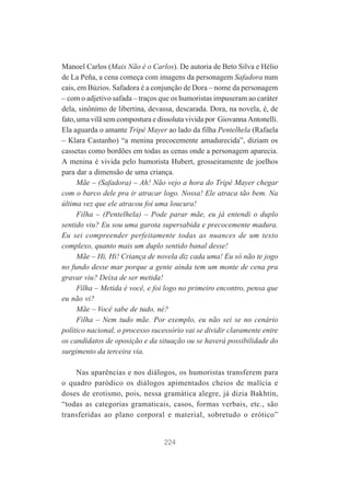 Manoel Carlos (Mais Não é o Carlos). De autoria de Beto Silva e Hélio
de La Peña, a cena começa com imagens da personagem Safadora num
cais, em Búzios. Safadora é a conjunção de Dora – nome da personagem
– com o adjetivo safada – traços que os humoristas impuseram ao caráter
dela, sinônimo de libertina, devassa, descarada. Dora, na novela, é, de
fato, uma vilã sem compostura e dissoluta vivida por Giovanna Antonelli.
Ela aguarda o amante Tripé Mayer ao lado da filha Pentelhela (Rafaela
– Klara Castanho) “a menina precocemente amadurecida”, diziam os
cassetas como bordões em todas as cenas onde a personagem aparecia.
A menina é vivida pelo humorista Hubert, grosseiramente de joelhos
para dar a dimensão de uma criança.
Mãe – (Safadora) – Ah! Não vejo a hora do Tripé Mayer chegar
com o barco dele pra ir atracar logo. Nossa! Ele atraca tão bem. Na
última vez que ele atracou foi uma loucura!
Filha – (Pentelhela) – Pode parar mãe, eu já entendi o duplo
sentido viu? Eu sou uma garota supersabida e precocemente madura.
Eu sei compreender perfeitamente todas as nuances de um texto
complexo, quanto mais um duplo sentido banal desse!
Mãe – Hi, Hi! Criança de novela diz cada uma! Eu só não te jogo
no fundo desse mar porque a gente ainda tem um monte de cena pra
gravar viu? Deixa de ser metida!
Filha – Metida é você, e foi logo no primeiro encontro, pensa que
eu não vi?
Mãe – Você sabe de tudo, né?
Filha – Nem tudo mãe. Por exemplo, eu não sei se no cenário
político nacional, o processo sucessório vai se dividir claramente entre
os candidatos de oposição e da situação ou se haverá possibilidade do
surgimento da terceira via.
Nas aparências e nos diálogos, os humoristas transferem para
o quadro paródico os diálogos apimentados cheios de malícia e
doses de erotismo, pois, nessa gramática alegre, já dizia Bakhtin,
“todas as categorias gramaticais, casos, formas verbais, etc., são
transferidas ao plano corporal e material, sobretudo o erótico”

224

 