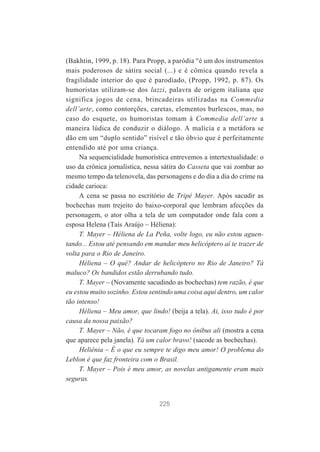 (Bakhtin, 1999, p. 18). Para Propp, a paródia “é um dos instrumentos
mais poderosos de sátira social (...) e é cômica quando revela a
fragilidade interior do que é parodiado, (Propp, 1992, p. 87). Os
humoristas utilizam-se dos lazzi, palavra de origem italiana que
significa jogos de cena, brincadeiras utilizadas na Commedia
dell’arte, como contorções, caretas, elementos burlescos, mas, no
caso do esquete, os humoristas tomam à Commedia dell’arte a
maneira lúdica de conduzir o diálogo. A malícia e a metáfora se
dão em um “duplo sentido” risível e tão óbvio que é perfeitamente
entendido até por uma criança.
Na sequencialidade humorística entrevemos a intertextualidade: o
uso da crônica jornalística, nessa sátira do Casseta que vai zombar ao
mesmo tempo da telenovela, das personagens e do dia a dia do crime na
cidade carioca:
A cena se passa no escritório de Tripé Mayer. Após sacudir as
bochechas num trejeito do baixo-corporal que lembram afecções da
personagem, o ator olha a tela de um computador onde fala com a
esposa Helena (Taís Araújo – Héliena):
T. Mayer – Héliena de La Peña, volte logo, eu não estou aguentando... Estou até pensando em mandar meu helicóptero aí te trazer de
volta para o Rio de Janeiro.
Héliena – O quê? Andar de helicóptero no Rio de Janeiro? Tá
maluco? Os bandidos estão derrubando tudo.
T. Mayer – (Novamente sacudindo as bochechas) tem razão, é que
eu estou muito sozinho. Estou sentindo uma coisa aqui dentro, um calor
tão intenso!
Héliena – Meu amor, que lindo! (beija a tela). Ai, isso tudo é por
causa da nossa paixão?
T. Mayer – Não, é que tocaram fogo no ônibus ali (mostra a cena
que aparece pela janela). Tá um calor bravo! (sacode as bochechas).
Heliênia – É o que eu sempre te digo meu amor! O problema do
Leblon é que faz fronteira com o Brasil.
T. Mayer – Pois é meu amor, as novelas antigamente eram mais
seguras.

225

 
