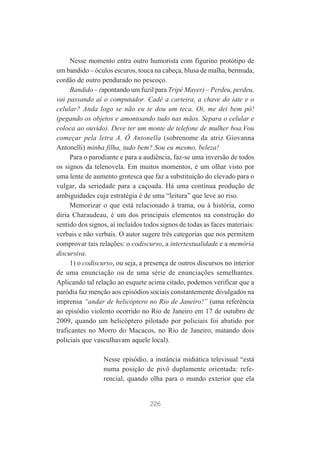 Nesse momento entra outro humorista com figurino protótipo de
um bandido – óculos escuros, touca na cabeça, blusa de malha, bermuda,
cordão de outro pendurado no pescoço.
Bandido – (apontando um fuzil para Tripé Mayer) – Perdeu, perdeu,
vai passando aí o computador. Cadê a carteira, a chave do iate e o
celular? Anda logo se não eu te dou um teca. Oi, me dei bem pô!
(pegando os objetos e amontoando tudo nas mãos. Separa o celular e
coloca ao ouvido). Deve ter um monte de telefone de mulher boa.Vou
começar pela letra A. Ô Antonella (sobrenome da atriz Giovanna
Antonelli) minha filha, tudo bem? Sou eu mesmo, beleza!
Para o parodiante e para a audiência, faz-se uma inversão de todos
os signos da telenovela. Em muitos momentos, é um olhar visto por
uma lente de aumento grotesca que faz a substituição do elevado para o
vulgar, da seriedade para a caçoada. Há uma contínua produção de
ambiguidades cuja estratégia é de uma “leitura” que leve ao riso.
Memorizar o que está relacionado à trama, ou à história, como
diria Charaudeau, é um dos principais elementos na construção do
sentido dos signos, aí incluídos todos signos de todas as faces materiais:
verbais e não verbais. O autor sugere três categorias que nos permitem
comprovar tais relações: o codiscurso, a intertextualidade e a memória
discursiva.
1) o codiscurso, ou seja, a presença de outros discursos no interior
de uma enunciação ou de uma série de enunciações semelhantes.
Aplicando tal relação ao esquete acima citado, podemos verificar que a
paródia faz menção aos episódios sociais constantemente divulgados na
imprensa “andar de helicóptero no Rio de Janeiro!” (uma referência
ao episódio violento ocorrido no Rio de Janeiro em 17 de outubro de
2009, quando um helicóptero pilotado por policiais foi abatido por
traficantes no Morro do Macacos, no Rio de Janeiro, matando dois
policiais que vasculhavam aquele local).
Nesse episódio, a instância midiática televisual “está
numa posição de pivô duplamente orientada: referencial, quando olha para o mundo exterior que ela

226

 