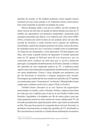 episódio do seriado, os fãs também poderiam visitar naquele mesmo
momento em suas casas, porque o site realmente existia e trazia pistas,
bem como respondia às questões levantadas nas cenas.
Merece destaque ainda o caso de Lost (ABC), um dos seriados de
maior sucesso da televisão no mundo na última década com mais de 15
milhões de espectadores nas primeiras temporadas6, justamente pela
estratégia transmídia que adotou. Lost explorou, por vários anos (20042010), a história dos sobreviventes de um acidente aéreo em uma ilha
cercada de mistérios e soube instituir novos regimes de audiência,
estimulando, a partir dos enigmas propostos na trama, a busca de pistas,
de conteúdos extras nos sites e nos boxes vendidos entre as temporadas.
Ao longo de seis temporadas, a série apresentou 158 personagens com
falas, sem contar o grande número de figurantes. O seriado repercutiu
tanto na TV quanto na Web por meio do Lost Experience, um site
construído pelos criadores da série para que os spoilers pudessem
participar e acompanhar desdobramentos da história. Quando a exibição
dos episódios de uma temporada acabava na TV, a audiência podia
esperar a próxima temporada acompanhando desdobramentos da história
em outras plataformas. Fóruns e blogs dirigidos por produtores e/ou
por fãs discutiam os mistérios e enigmas propostos pelo seriado.
Personagens que ainda não haviam entrado nos episódios da TV podiam
ser monitorados pelos “lostmaníacos” na Internet. Miniepisódios foram
criados para celulares (mobisodes) e para a Web (websodes).
Também foram colocados no ar sites fictícios de organizações
mencionadas no enredo, como a Oceanic Airlines, empresa aérea dona
do avião que caiu. Capítulos que só iam ao ar nos Estados Unidos eram
baixados, legendados e divulgados por fãs de outros países, para que
todos pudessem assisti-los antes mesmo de serem exibidos pela TV, de
tal modo que pudessem especular juntos sobre o que estaria acontecendo
na ilha. Para que fosse possível a expansão desse universo ficcional, os
produtores inseriam pistas ao longo dos episódios da TV, desafiando os
fãs a encontrarem as conexões e o sentido dessas informações na narrativa

6

http://www1.folha.uol.com.br/fsp/ilustrad/fq3103201022.htm, acesso em 02/4/2010.

22

 