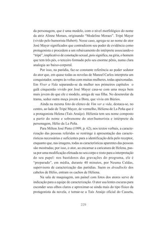 da personagem, que é uma modelo, com o nível morfológico do nome
da atriz Alinne Moraes, originando “Modeline Moraes”. Tripé Mayer
(vivido pelo humorista Hubert). Nesse caso, agrega-se ao nome do ator
José Mayer significados que contradizem seu poder de evidência como
protagonista e procedem a um rebaixamento do intérprete associando-o
“tripé”, implicativo de conotação sexual, pois significa, na gíria, o homem
que tem três pés, o terceiro formado pelo seu enorme pênis, numa clara
analogia ao baixo-corporal.
Por isso, na paródia, faz-se constante referência ao poder sedutor
do ator que, em quase todas as novelas de Manoel Carlos interpreta um
conquistador, sempre às voltas com muitas mulheres, todas apaixonadas.
Em Viver a Vida separando-se da mulher nos primeiros capítulos o
galã cinquentão vivido por José Mayer casa-se com uma moça bem
mais jovem do que ele e modelo, amiga de sua filha. No desenrolar da
trama, seduz outra moça jovem a Dora, que vivia em Búzios.
Ainda na mesma foto do elenco de Vim ver a vida, destaca-se, no
centro, ao lado de Tripé Mayer, de vermelho, Héliena de La Peña que é
a protagonista Helena (Taís Araújo). Hélienia tem seu nome composto
a partir do nome e sobrenome do ator/humorista e intérprete da
personagem, Hélio da La Peña.
Para Milton José Pinto (1999, p. 62), nos textos verbais, a caracterização das pessoas referidas se restringe à apresentação das características necessárias e suficientes para a identificação dela pelo receptor,
enquanto que, nas imagens, todas as características aparentes das pessoas
são mostradas; por isso, o ator, ao encarnar a caricatura de Helena, passa por uma modificação efetuada no seu corpo e rosto para a interpretação
do seu papel: nos bastidores das gravações do programa, ele é
“preparado”, em média, durante 40 minutos, por Neuma Caldas,
supervisora de caracterização das paródias. Saem os dreadlocks dos
cabelos de Hélio, entram os cachos de Héliena.
Na sala de maquiagem, um painel com fotos dos atores serve de
indicação para a equipe de caracterização. O ator usa lentes escuras para
esconder seus olhos claros e aproximar-se ainda mais do tipo físico da
protagonista da novela, e tornar-se a Taís Araújo oficial do Casseta,

229

 