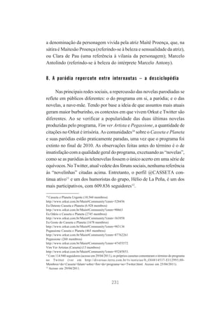 a denominação da personagem vivida pela atriz Maitê Proença, que, na
sátira é Maitesão Proença (referindo-se à beleza e sensualidade da atriz),
ou Clara de Pau (uma referência à vilania da personagem); Marcelo
Antolindo (referindo-se à beleza do intérprete Marcelo Antony).

8. A paródia repercute entre internautas – a desciclopédia
Nas principais redes sociais, a repercussão das novelas parodiadas se
reflete em públicos diferentes: o do programa em si, a paródia; e o das
novelas, a nave-mãe. Tendo por base a ideia de que assuntos mais atuais
geram maior burburinho, os contextos em que vivem Orkut e Twitter são
diferentes. Ao se verificar a popularidade das duas últimas novelas
produzidas pelo programa, Vim ver Artista e Pegassione, a quantidade de
citações no Orkut é irrisória. As comunidades10 sobre o Casseta e Planeta
e suas paródias estão praticamente paradas, uma vez que o programa foi
extinto no final de 2010. As observações feitas antes do término é o de
insatisfação com a qualidade geral do programa, excetuando as “novelas”,
como se as paródias às telenovelas fossem o único acerto em uma série de
equívocos. No Twitter, atual vedete dos fóruns sociais, nenhuma referência
às “novelinhas” citadas acima. Entretanto, o perfil @CASSETA continua ativo11 e um dos humoristas do grupo, Hélio de La Peña, é um dos
mais participativos, com 609.836 seguidores12.
10
Casseta e Planeta Urgente (10.560 membros)
http://www.orkut.com.br/Main#Community?cmm=528456
Eu Detesto Casseta e Planeta (6.928 membros)
http://www.orkut.com.br/Main#Community?cmm=90663
Eu Odeio o Casseta e Planeta (2745 membros)
http://www.orkut.com.br/Main#Community?cmm=363958
Eu Gosto do Casseta e Planeta (1678 membros)
http://www.orkut.com.br/Main#Community?cmm=983136
Pegassione Casseta e Planeta (465 membros)
http://www.orkut.com.br/Main#Community?cmm=87762261
Pegassione (260 membros)
http://www.orkut.com.br/Main#Community?cmm=47455572
Vim Ver Artistas (Casseta) (13 membros)
http://www.orkut.com.br/Main#Community?cmm=95245853.
11
Com 114.940 seguidores (acesso em 29/04/2011), os próprios cassetas comentaram o término do programa
no Twitter (ver em http://diversao.terra.com.br/tv/noticias/0,,OI4814537-EI12993,00Membros+do+Casseta+falam+sobre+fim+do+programa+no+Twitter.html. Acesso em 25/04/2011).
12
Acesso em 29/04/2011.

231

 