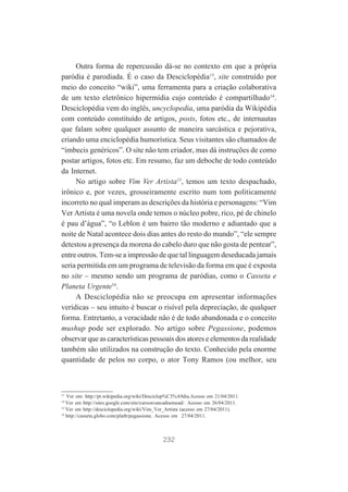 Outra forma de repercussão dá-se no contexto em que a própria
paródia é parodiada. É o caso da Desciclopédia13, site construído por
meio do conceito “wiki”, uma ferramenta para a criação colaborativa
de um texto eletrônico hipermídia cujo conteúdo é compartilhado14.
Desciclopédia vem do inglês, uncyclopedia, uma paródia da Wikipédia
com conteúdo constituído de artigos, posts, fotos etc., de internautas
que falam sobre qualquer assunto de maneira sarcástica e pejorativa,
criando uma enciclopédia humorística. Seus visitantes são chamados de
“imbecis genéricos”. O site não tem criador, mas dá instruções de como
postar artigos, fotos etc. Em resumo, faz um deboche de todo conteúdo
da Internet.
No artigo sobre Vim Ver Artista15, temos um texto despachado,
irônico e, por vezes, grosseiramente escrito num tom politicamente
incorreto no qual imperam as descrições da história e personagens: “Vim
Ver Artista é uma novela onde temos o núcleo pobre, rico, pé de chinelo
é pau d’água”, “o Leblon é um bairro tão moderno e adiantado que a
noite de Natal acontece dois dias antes do resto do mundo”, “ele sempre
detestou a presença da morena do cabelo duro que não gosta de pentear”,
entre outros. Tem-se a impressão de que tal linguagem deseducada jamais
seria permitida em um programa de televisão da forma em que é exposta
no site – mesmo sendo um programa de paródias, como o Casseta e
Planeta Urgente16.
A Desciclopédia não se preocupa em apresentar informações
verídicas – seu intuito é buscar o risível pela depreciação, de qualquer
forma. Entretanto, a veracidade não é de todo abandonada e o conceito
mushup pode ser explorado. No artigo sobre Pegassione, podemos
observar que as características pessoais dos atores e elementos da realidade
também são utilizados na construção do texto. Conhecido pela enorme
quantidade de pelos no corpo, o ator Tony Ramos (ou melhor, seu

13

Ver em: http://pt.wikipedia.org/wiki/Desciclop%C3%A9dia.Acesso em 21/04/2011.
Ver em http://sites.google.com/site/cursoavancadoemead/. Acesso em 26/04/2011.
15
Ver em http://desciclopedia.org/wiki/Vim_Ver_Artista (acesso em 27/04/2011).
16
http://casseta.globo.com/platb/pegassione. Acesso em 27/04/2011.
14

232

 