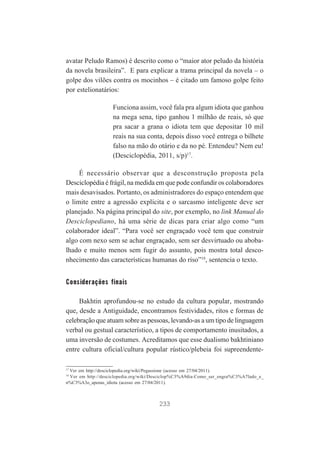 avatar Peludo Ramos) é descrito como o “maior ator peludo da história
da novela brasileira”. E para explicar a trama principal da novela – o
golpe dos vilões contra os mocinhos – é citado um famoso golpe feito
por estelionatários:
Funciona assim, você fala pra algum idiota que ganhou
na mega sena, tipo ganhou 1 milhão de reais, só que
pra sacar a grana o idiota tem que depositar 10 mil
reais na sua conta, depois disso você entrega o bilhete
falso na mão do otário e da no pé. Entendeu? Nem eu!
(Desciclopédia, 2011, s/p)17.
É necessário observar que a desconstrução proposta pela
Desciclopédia é frágil, na medida em que pode confundir os colaboradores
mais desavisados. Portanto, os administradores do espaço entendem que
o limite entre a agressão explícita e o sarcasmo inteligente deve ser
planejado. Na página principal do site, por exemplo, no link Manual do
Desciclopediano, há uma série de dicas para criar algo como “um
colaborador ideal”. “Para você ser engraçado você tem que construir
algo com nexo sem se achar engraçado, sem ser desvirtuado ou abobalhado e muito menos sem fugir do assunto, pois mostra total desconhecimento das características humanas do riso”18, sentencia o texto.

Considerações finais
Bakhtin aprofundou-se no estudo da cultura popular, mostrando
que, desde a Antiguidade, encontramos festividades, ritos e formas de
celebração que atuam sobre as pessoas, levando-as a um tipo de linguagem
verbal ou gestual característico, a tipos de comportamento inusitados, a
uma inversão de costumes. Acreditamos que esse dualismo bakhtiniano
entre cultura oficial/cultura popular rústico/plebeia foi supreendente17

Ver em http://desciclopedia.org/wiki/Pegassione (acesso em 27/04/2011).
Ver em http://desciclopedia.org/wiki/Desciclop%C3%A9dia:Como_ser_engra%C3%A7lado_e_
n%C3%A3o_apenas_idiota (acesso em 27/04/2011).
18

233

 