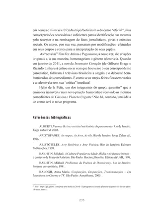 em nomes e mimeses referidas hiperbolizaram o discurso “oficial”, mas
com expressões necessárias e suficientes para a identificação das mesmas
pelo receptor e na remixagem de fatos jornalísticos, gírias e crônicas
sociais. Os atores, por sua vez, passaram por modificações efetuadas
em seus corpos e rostos para a interpretação do seus papéis.
As “novelas” Vim Ver Artista e Pegassione, a nosso ver, são criações
originais e, à sua maneira, homenageiam o gênero telenovela. Quando
em janeiro de 2011, a novela Insensato Coração (de Gilberto Braga e
Ricardo Linhares) entrou no ar sem que houvesse o seu correspondente
parodístico, faltaram à televisão brasileira a alegria e o deboche bemhumorados dos comediantes. É como se as terças-feiras ficassem vazias
e a telenovela sem sua “crítica” imediata!
Helio de la Peña, um dos integrantes do grupo, garantiu19 que a
emissora irá investir num novo projeto humorístico reunindo os mesmos
comediantes do Casseta e Planeta Urgente! Não há, contudo, uma ideia
de como será o novo programa.

Referências bibliográficas
ALBERTI, Verona. O riso e o risível na história do pensamento. Rio de Janeiro:
Jorge Zahar Ed. 2002.
ARISTÓFANES. As vespas, As Aves, As rãs. Rio de Janeiro: Jorge Zahar ed.,
1996.
ARISTÓTELES. Arte Retórica e Arte Poética. Rio de Janeiro: Ediouro
Publicações, 1998.
BAKHTIN, Mikhail. A Cultura Popular na Idade Média e no Renascimento –
o contexto de François Rabelais. São Paulo: Hucitec; Brasília: Editora da UnB, 1999.
BAKHTIN, Mikhail. Problemas da Poética de Dostoievsky. Rio de Janeiro:
Forense universitária, 1981.
BALOGH, Anna Maria. Conjunções, Disjunções, Transmutações – Da
Literatura ao Cinema e TV. São Paulo: Annablume, 2005.

19

Site: http://g1.globo.com/pop-arte/noticia/2010/11/programa-casseta-planeta-urgente-sai-do-ar-apos18-anos.htmvl.

235

 