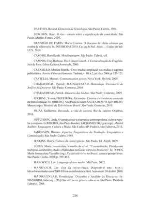BARTHES, Roland. Elementos de Semiologia. São Paulo: Cultrix, 1964.
BERGSON, Henri. O riso – ensaio sobre a significação da comicidade. São
Paulo: Martins Fontes, 2007.
BRANDÃO DE FARIA. Maria Cristina. O discurso de efeito cômico que
zomba da telenovela. In: INTERCOM, 2010, Caxias do Sul. Anais.... Caxias do Sul:
UCS, 2010.
CAMPOS, Haroldo de. Metalinguagem. São Paulo: Cultrix, s/d.
CAMPOS, Cecy Barbosa. The Iceman Cometh. A Carnavalização da Tragédia.
Juiz de Fora: Editar Editora Associada, 2000.
CARNIELLO, Monica Franchi. Cross media: ampliação das mídias e suportes
publicitários. Revista Ciências Humanas. Taubaté, v. 10, n.2, jul./dez. 2004, p. 123-125.
CASTELLS, Manuel. Communication power. Nova York: Oxford, 2009.
CHARAUDEAU, Patrick; MAINGUENEAU, Dominique. Dicionário de
Análise do Discurso. São Paulo: Contexto, 2004.
CHARAUDEAU, Patrick. Discurso das Mídias. São Paulo: Contexto, 2009.
FECHINE, Yvana; FIGUEIRÔA, Alexandre. Cinema e televisão no contexto
da transmediação. In: RIBEIRO, Ana Paula Goulart; SACRAMENTO, Igor; ROXO;
Marco (orgs). História da Televisão no Brasil. São Paulo: Contexto, 2010.
FIUZA, Guilherme. Bussunda, a vida do casseta. Rio de Janeiro: Objetiva,
2010.
HUTCHEON, Linda. O carnavalesco e a narrativa contemporânea: cultura popular e erotismo. In:RIBEIRO, Ana Paula Goulart, SACRAMENTO, Igor (orgs). Mikahil
Bakhtin: Linguagem, Cultura e Mídia. São Carlos-SP: Pedro e João Editores, 2010.
JAKOBSON, Roman. Aspectos Linguísticos da Tradução. Linguística e
Comunicação. São Paulo: Cultrix, 1969.
JENKINS, Henry. Cultura da convergência. São Paulo, Ed. Aleph, 2009.
LOPES, Maria Immacolata Vassallo de et al. “Trasmediação, Plataformas
múltiplas, colaborartividade e criatividade na ficção televisiva brasileira”. In: LOPES,
Maria Immacolata Vassallo (org). Ficção televisiva no Brasil: temas e perspectivas.
São Paulo: Globo, 2009, p. 395-432.
MANOVICH, Lev. Language of new media. Mit Press, 2002.
MANOVICH, Lev. Era da infoestética. Disponível em: http://
lab.softwarestudies.com/2008/03/era-da-infoestetica.html. Acesso em: 30 de abril 2010.
MAINGUENEAU, Dominique. Discurso e Análise de Discurso. In:
SIGNORINI, Inês (org). [Re] Discutir: texto, gênero e discurso. São Paulo: Parábola
Editorial, 2008.

236

 