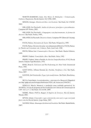 MARTÍN-BARBERO, Jesús. Dos Meios Às Mediações – Comunicação,
Cultura e Hegemonia. Rio de Janeiro. Ed. UFRJ, 2009.
MINOIS, Georges. História do Riso e do Escárnio. São Paulo, Ed. UNESP,
2003.
ORLANDI, Eni Puccinelli. Análise de discurso: princípios e procedimentos.
Campinas-SP: Pontes, 2003.
ORLANDI, Eni Puccinelli. A linguagem e seu funcionamento: As formas do
discurso. São Paulo: Pontes, 1999.
ORLANDI, Eni Puccinelli. Discurso e leitura. Campinas-SP: Editora da Unicamp,
1988.
PAVIS, Patrice. Dicionário de Teatro. São Paulo, Perspectiva, 1999.
PAVIS, Patrice. Du texte à la scène: um enfantement difficile In: PAVIS, Patrice.
Le Theâtre au Croisement des Cultures. Paris: José Corti, 1990
PINTO, Milton José. Comunicação e Discurso. São Paulo: Hacker Editores,
1999.
PROPP, Vladmir. Comicidade e Riso. São Paulo: Ática, 1992.
PROPP, Vladmir. Sobre a Paródia. In: Revista Tempo Brasileira. Nº 62. Rio de
Janeiro: Edições Tepó Brasileiro, 1976.
ROSE, Brian G. Television and The Performing Art, New York: Greenwood
Press, 1983.
SANT’ANNA, Affonso Romano de. Paródia, Paráfrase e Cia. São Paulo,
Ática, 2007.
SANTOS, Jair Ferreira dos. O que é pós-modernismo. São Paulo, Brasiliense,
1995.
SILVA, Cícero Inácio. A era da infoestética – entrevista a Lev Maonovich. Disponível
em: http://pphp.uol.com.br/tropico/html/textos/2928,1.shl. Acesso em 23/04/2011.
SERELLE, Márcio. Metatevê: a mediação como realidade apreensível. In:
MATRIZes: revista do programa de Pós-Graduação em Ciências da Comunicação da
USP. Vol 2, nº .2. São Paulo: ECA/USP, 2009.
SODRÉ, Muniz; PAIVA, Raquel. O Império do Grotesco. Rio de Janeiro:
Mauad, 2002.
SPYER, Juliano. Conectado: o que a internet fez com você e o que você pode
fazer com ela. Rio de Janeiro: Jorge Zahar, 2007.
XAVIER, Nilson. Almanaque da telenovela brasileira. São Paulo: Banda Books,
2007.

237

 