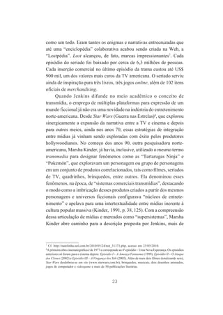 como um todo. Eram tantos os enigmas e narrativas entrecruzadas que
até uma “enciclopédia” colaborativa acabou sendo criada na Web, a
“Lostpédia”. Lost alcançou, de fato, marcas impressionantes7. Cada
episódio do seriado foi baixado por cerca de 6,3 milhões de pessoas.
Cada inserção comercial no último episódio da trama custou até US$
900 mil, um dos valores mais caros da TV americana. O seriado serviu
ainda de inspiração para três livros, três jogos online, além de 102 itens
oficiais de merchandising.
Quando Jenkins difunde no meio acadêmico o conceito de
transmídia, o emprego de múltiplas plataformas para expressão de um
mundo ficcional já não era uma novidade na indústria do entretenimento
norte-americana. Desde Star Wars (Guerra nas Estrelas)8, que explorou
sinergicamente a expansão da narrativa entre a TV e cinema e depois
para outros meios, ainda nos anos 70, essas estratégias de integração
entre mídias já vinham sendo exploradas com êxito pelos produtores
hollywoodianos. No começo dos anos 90, outra pesquisadora norteamericana, Marsha Kinder, já havia, inclusive, utilizado o mesmo termo
transmedia para designar fenômenos como as “Tartarugas Ninja” e
“Pokemón”, que exploravam um personagem ou grupo de personagens
em um conjunto de produtos correlacionados, tais como filmes, seriados
de TV, quadrinhos, brinquedos, entre outros. Ela denominou esses
fenômenos, na época, de “sistemas comerciais transmídias”, destacando
o modo como a imbricação desses produtos criados a partir dos mesmos
personagens e universos ficcionais configurava “núcleos de entretenimento” e apelava para uma intertextualidade entre mídias inerente à
cultura popular massiva (Kinder, 1991, p. 38, 125). Com a compreensão
dessa articulação de mídias e mercados como “supersistemas”, Marsha
Kinder abre caminho para a descrição proposta por Jenkins, mais de

7

Cf. http://natelinha.uol.com.br/2010/05/24/not_31373.php, acesso em 25/05/2010.
A primeira obra cinematográfica é de 1977 e corresponde ao 4º episódio – Uma Nova Esperança. Os episódios
anteriores só foram para o cinema depois: Episódio I – A Ameaça Fantasma (1999), Episódio II – O Ataque
dos Clones (2002) e Episódio III – A Vingança dos Sith (2005). Além de mais dois filmes (totalizando seis),
Star Wars desdobrou-se em site (www.starwars.com.br), brinquedos, musicais, dois desenhos animados,
jogos de computador e videogame e mais de 50 publicações literárias.
8

23

 