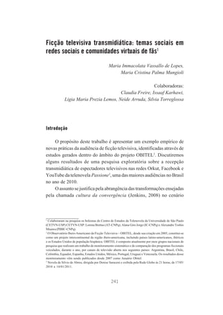 Ficção televisiva transmidiática: temas sociais em
redes sociais e comunidades virtuais de fãs1
Maria Immacolata Vassallo de Lopes,
Maria Cristina Palma Mungioli
Colaboradoras:
Claudia Freire, Issaaf Karhawi,
Ligia Maria Prezia Lemos, Neide Arruda, Silvia Torreglossa

Introdução
O propósito deste trabalho é apresentar um exemplo empírico de
novas práticas da audiência de ficção televisiva, identificadas através de
estudos gerados dentro do âmbito do projeto OBITEL2. Discutiremos
alguns resultados de uma pesquisa exploratória sobre a recepção
transmidiática de espectadores televisivos nas redes Orkut, Facebook e
YouTube da telenovela Passione3, uma das maiores audiências no Brasil
no ano de 2010.
O assunto se justifica pela abrangência das transformações ensejadas
pela chamada cultura da convergência (Jenkins, 2008) no cenário

1
Colaboraram na pesquisa os bolsistas do Centro de Estudos da Telenovela da Universidade de São Paulo
(CETVN-USP) CETVN-USP: Lorena Brettas (AT-CNPq); Alana Giro Jorge (IC-CNPq) e Alexandre Toshio
Misawa (PIBIC-CNPq).
2
O Observatório Ibero-Americano da Ficção Televisiva – OBITEL, desde sua criação em 2005, constitui-se
como um projeto intercontinental da região ibero-americana, incluindo países latino-americanos, ibéricos
e os Estados Unidos de população hispânica. OBITEL é composto atualmente por onze grupos nacionais de
pesquisa que realizam um trabalho de monitoramento sistemático e de comparação dos programas ficcionais
veiculados, durante o ano, por canais de televisão aberta nos seguintes países: Argentina, Brasil, Chile,
Colômbia, Equador, Espanha, Estados Unidos, México, Portugal, Uruguai e Venezuela. Os resultados desse
monitoramento vêm sendo publicados desde 2007 como Anuário Obitel.
3
Novela de Silvio de Abreu, dirigida por Denise Saraceni e exibida pela Rede Globo às 21 horas, de 17/05/
2010 a 14/01/2011.

241

 