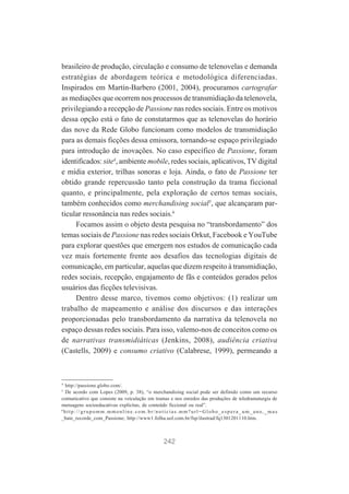 brasileiro de produção, circulação e consumo de telenovelas e demanda
estratégias de abordagem teórica e metodológica diferenciadas.
Inspirados em Martín-Barbero (2001, 2004), procuramos cartografar
as mediações que ocorrem nos processos de transmidiação da telenovela,
privilegiando a recepção de Passione nas redes sociais. Entre os motivos
dessa opção está o fato de constatarmos que as telenovelas do horário
das nove da Rede Globo funcionam como modelos de transmidiação
para as demais ficções dessa emissora, tornando-se espaço privilegiado
para introdução de inovações. No caso específico de Passione, foram
identificados: site4, ambiente mobile, redes sociais, aplicativos, TV digital
e mídia exterior, trilhas sonoras e loja. Ainda, o fato de Passione ter
obtido grande repercussão tanto pela construção da trama ficcional
quanto, e principalmente, pela exploração de certos temas sociais,
também conhecidos como merchandising social5, que alcançaram particular ressonância nas redes sociais.6
Focamos assim o objeto desta pesquisa no “transbordamento” dos
temas sociais de Passione nas redes sociais Orkut, Facebook e YouTube
para explorar questões que emergem nos estudos de comunicação cada
vez mais fortemente frente aos desafios das tecnologias digitais de
comunicação, em particular, aquelas que dizem respeito à transmidiação,
redes sociais, recepção, engajamento de fãs e conteúdos gerados pelos
usuários das ficções televisivas.
Dentro desse marco, tivemos como objetivos: (1) realizar um
trabalho de mapeamento e análise dos discursos e das interações
proporcionadas pelo transbordamento da narrativa da telenovela no
espaço dessas redes sociais. Para isso, valemo-nos de conceitos como os
de narrativas transmidiáticas (Jenkins, 2008), audiência criativa
(Castells, 2009) e consumo criativo (Calabrese, 1999), permeando a

4

http://passione.globo.com/.
De acordo com Lopes (2009, p. 38), “o merchandising social pode ser definido como um recurso
comunicativo que consiste na veiculação em tramas e nos enredos das produções de teledramaturgia de
mensagens socioeducativas explícitas, de conteúdo ficcional ou real”.
6
http://grupomm.mmonline.com.br/noticias.mm?url=Globo_espera_um_ano,_mas
_bate_recorde_com_Passione; http://www1.folha.uol.com.br/fsp/ilustrad/fq1301201110.htm.
5

242

 