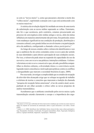 se com os “novos meios” e, como que passaram a decretar a morte dos
“velhos meios”, suprimindo a atenção com o que está acontecendo com
os meios massivos.7
A retórica da revolução digital foi moldada em torno de uma teoria
da substituição com as novas mídias superando as velhas. Entretanto,
não foi o que aconteceu, pelo contrário, estamos presenciando um
processo de convergência entre mídias antigas e novas, além da mútua
influência em maneiras anteriormente não previstas. Em particular, temos
visto mudanças significativas nas condições de produção, distribuição e
consumo cultural, com grande ênfase no envolvimento e na participação
ativa da audiência, configurando a chamada cultura participativa.8
Ao longo de nossos estudos sobre a telenovela identificamos o uso
que a audiência faz de certos conteúdos como recurso para dar sentido
às suas identidades e para alterar a percepção de suas condições sociais.
Por isso, a telenovela pode atuar na expansão de capacidades de uso da
narrativa como um recurso nas práticas e interações cotidianas. A telenovela tornou-se um recurso comunicativo que, ativado, possibilita compartilhar os direitos culturais, a diversidade étnica e a convivência social,
logrando maior consciência e motivação para práticas contra os conflitos
e desigualdades que marcam a sociedade brasileira (Lopes, 2009).
Por essa razão, investigar a complexidade que os estudos de recepção
da televisão têm alcançado exige que se coloque na agenda de trabalho
a releitura de teorias e conceitos que marcaram a tradição da chamada
“pesquisa de recepção latino-americana”, à luz do cenário atual, acompanhado de um olhar acurado e crítico sobre as novas propostas de
análise transmidiática.
Acreditamos que o ambiente constituído pelos novos meios e pela
transmidiação estende claramente o escopo e a importância dos argu-

7

São poucos os livros que confrontam de forma transversal as mudanças que ocorrem nos meios massivos
dentro do conjunto do ecossistema da comunicação, dentre os quais destacamos o de Carlón e Scolari
(2009).
8
Jenkins et al. (2006) identificam doze habilidades básicas desenvolvidas numa cultura participativa:
Jogo, Desempenho, Simulação, Visualização, Navegação transmidiática, Redes, Negociação, Inteligência
coletiva, Cognição distribuída, Julgamento, Apropriação e Multitarefa.

244

 