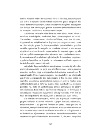 mentos presentes na tese da “audiência ativa”. Se assim é, a multiplicação
dos usos e a crescente interatividade fazem com que as pesquisas dos
usos e da recepção dos meios, ainda considerados marginais no conjunto
dos estudos de Comunicação, passem a ter uma oportunidade histórica
de alcançar a condição de mainstream no campo.
Audiências e usuários viabilizam-se como sendo muito ativos –
seletivos, autodirigidos, produtores, bem como receptores de textos.
São também crescentemente plurais e múltiplos, ainda que diversos,
fragmentados e individualizados. Segue-se que categorias-chave, como
escolha, seleção, gosto, fãs, intertextualidade, interatividade – que têm
movido a pesquisa de recepção de televisão são mais e não menos
significativas no ambiente das novas mídias. Ao mesmo tempo, a agenda
teórica e política dessas pesquisas alcançam uma relevância renovada,
levantando questões relativas à globalização de conteúdos negativos,
regulação das mídias, participação em cultura compartilhada, argumentação informada e democrática etc.
A tradição da pesquisa latino-americana de recepção da televisão,
embora tenha adotado em geral uma abordagem mais cultural, revelou
conexões paralelas entre as convenções da televisão e as estratégias de
decodificação. Como veremos adiante, os espectadores de telenovela
constroem compreensão dos personagens e dos enigmas sobre os
segredos; antecipam o gancho; fazem suposições sobre o final de uma
subtrama; lembram, a partir de eventos reais significativos, episódios
passados etc.; tudo em conformidade com as convenções do gênero
melodramático. Essa tradição de pesquisa está aí para ser mobilizada e
inovada para o necessário engajamento com a pesquisa na Web, com as
telas do computador e do celular, com as práticas dos jogos online.
No ambiente transmidiático, parece que as pessoas se envolvem
progressivamente mais com conteúdos – grupos musicais, telenovelas,
times de futebol – do que com formatos ou canais, onde quer que se
encontrem, em qualquer meio ou plataforma. Estudos de fãs tornam-se
cada vez mais importantes à medida que as audiências se fragmentam e
se diversificam. Quanto mais os meios se tornam interconectados, são
os conteúdos que crescentemente interessam ao fã, que passa a segui-los

245

 