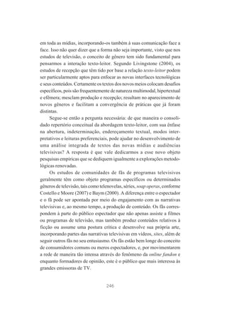 em toda as mídias, incorporando-os também à suas comunicação face a
face. Isso não quer dizer que a forma não seja importante, visto que nos
estudos de televisão, o conceito de gênero tem sido fundamental para
pensarmos a interação texto-leitor. Segundo Livingstone (2004), os
estudos de recepção que têm tido por base a relação texto-leitor podem
ser particularmente aptos para enfocar as novas interfaces tecnológicas
e seus conteúdos. Certamente os textos dos novos meios colocam desafios
específicos, pois são frequentemente de natureza multimodal, hipertextual
e efêmera; mesclam produção e recepção; resultam no aparecimento de
novos gêneros e facilitam a convergência de práticas que já foram
distintas.
Segue-se então a pergunta necessária: de que maneira o consolidado repertório conceitual da abordagem texto-leitor, com sua ênfase
na abertura, indeterminação, endereçamento textual, modos interpretativos e leituras preferenciais, pode ajudar no desenvolvimento de
uma análise integrada de textos das novas mídias e audiências
televisivas? A resposta é que vale dedicarmos a esse novo objeto
pesquisas empíricas que se dediquem igualmente a explorações metodológicas renovadas.
Os estudos de comunidades de fãs de programas televisivos
geralmente têm como objeto programas específicos ou determinados
gêneros de televisão, tais como telenovelas, séries, soap operas, conforme
Costello e Moore (2007) e Baym (2000). A diferença entre o espectador
e o fã pode ser apontada por meio do engajamento com as narrativas
televisivas e, ao mesmo tempo, a produção de conteúdo. Os fãs correspondem à parte do público espectador que não apenas assiste a filmes
ou programas de televisão, mas também produz conteúdos relativos à
ficção ou assume uma postura crítica e desenvolve sua própria arte,
incorporando partes das narrativas televisivas em vídeos, sites, além de
seguir outros fãs no seu entusiasmo. Os fãs estão bem longe do conceito
de consumidores comuns ou meros espectadores, e, por movimentarem
a rede de maneira tão intensa através do fenômeno da online fandon e
enquanto formadores de opinião, este é o público que mais interessa às
grandes emissoras de TV.

246

 