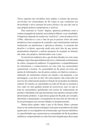 Talvez algumas das atividades mais amplas e comuns das pessoas
envolvidas em comunidades de fãs sejam as que combinam um
diversificado e ativo consumo de textos oficiais e de spin-offs com as
suas próprias práticas interpretativas e criativas.
Para controlar os “textos” digitais, aparecem problemas como o
volume esmagador de material, sua existência efêmera e sua virtualidade.
O hipertexto depende do usuário em “realizá-lo”, como já indicava Eco
(1986). Adicione-se a isso o fato de que as pessoas online são tanto
produtoras como receptoras de conteúdo e que rotineiramente realizam
multitarefas em plataformas e aplicativos distintos. A extensão dos
desafios é evidente, agravada ainda mais pelo fato de que muitos
pesquisadores dispostos a realizar pesquisas de recepção na Internet,
não estão, eles próprios, familiarizados com o meio.
O conceito de audiência ativa, que há duas décadas era visto como
ambíguo, hoje é base para indústria televisiva, sofisticando as ferramentas
de coleta e pesquisa de audiência. O engajamento e compartilhamento
de informações e conhecimentos em uma rede (ou comunidade)
caracterizam a fandom. As comunidades de fãs giram em torno não
apenas de informações, mas de gostos comuns, de objetivos comuns e,
sobretudo, de sentimentos comuns em relação a um programa, a um
personagem, a um ator ou atriz. De certa maneira, elas criam todo um
universo de conhecimento propício à fruição de um produto da indústria
cultural. No entanto, as comunidades ou redes de fãs não se resumem a
isso, cada vez mais ganham atenção do mainstream, uma vez que se
trata de consumidores qualificados (em termos de conhecimento do
produto e fidelidade a ele) que disseminam suas opiniões e desejos sobre
determinados produtos. A ação desses grupos de fãs pode, por exemplo,
determinar a manutenção e ressurgimento de uma série de televisão ou
de um personagem que estavam fadados ao desaparecimento.
Dentro desse quadro, saber o que os fãs fazem, falam e pensam
torna-se um conhecimento estratégico tanto para os produtores da mídia
quanto para os investigadores da comunicação, que buscam identificar
as especificidades que caracterizam as comunidades de fãs de produtos
midiáticos compreendendo-as como lócus privilegiado para observação

248

 