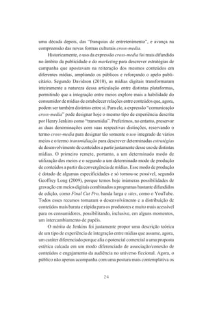 uma década depois, das “franquias de entretenimento”, e avança na
compreensão das novas formas culturais cross-media.
Historicamente, o uso da expressão cross-media foi mais difundido
no âmbito da publicidade e do marketing para descrever estratégias de
campanha que apostavam na reiteração dos mesmos conteúdos em
diferentes mídias, ampliando os públicos e reforçando o apelo publicitário. Segundo Davidson (2010), as mídias digitais transformaram
inteiramente a natureza dessa articulação entre distintas plataformas,
permitindo que a integração entre meios explore mais a habilidade do
consumidor de mídias de estabelecer relações entre conteúdos que, agora,
podem ser também distintos entre si. Para ele, a expressão “comunicação
cross-media” pode designar hoje o mesmo tipo de experiência descrita
por Henry Jenkins como “transmídia”. Preferimos, no entanto, preservar
as duas denominações com suas respectivas distinções, reservando o
termo cross-media para designar tão somente o uso integrado de vários
meios e o termo transmidiação para descrever determinadas estratégias
de desenvolvimento de conteúdos a partir justamente desse uso de distintas
mídias. O primeiro remete, portanto, a um determinado modo de
utilização dos meios e o segundo a um determinado modo de produção
de conteúdos a partir da convergência de mídias. Esse modo de produção
é dotado de algumas especificidades e só tornou-se possível, segundo
Geoffrey Long (2009), porque temos hoje inúmeras possibilidades de
gravação em meios digitais combinados a programas bastante difundidos
de edição, como Final Cut Pro, banda larga e sites, como o YouTube.
Todos esses recursos tornaram o desenvolvimento e a distribuição de
conteúdos mais barata e rápida para os produtores e muito mais acessível
para os consumidores, possibilitando, inclusive, em alguns momentos,
um intercambiamento de papéis.
O mérito de Jenkins foi justamente propor uma descrição teórica
de um tipo de experiência de integração entre mídias que assume, agora,
um caráter diferenciado porque alia o potencial comercial a uma proposta
estética calcada em um modo diferenciado de associação/conexão de
conteúdos e engajamento da audiência no universo ficcional. Agora, o
público não apenas acompanha com uma postura mais contemplativa os

24

 