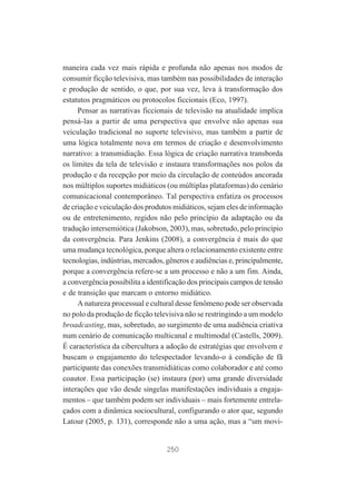 maneira cada vez mais rápida e profunda não apenas nos modos de
consumir ficção televisiva, mas também nas possibilidades de interação
e produção de sentido, o que, por sua vez, leva à transformação dos
estatutos pragmáticos ou protocolos ficcionais (Eco, 1997).
Pensar as narrativas ficcionais de televisão na atualidade implica
pensá-las a partir de uma perspectiva que envolve não apenas sua
veiculação tradicional no suporte televisivo, mas também a partir de
uma lógica totalmente nova em termos de criação e desenvolvimento
narrativo: a transmidiação. Essa lógica de criação narrativa transborda
os limites da tela de televisão e instaura transformações nos polos da
produção e da recepção por meio da circulação de conteúdos ancorada
nos múltiplos suportes midiáticos (ou múltiplas plataformas) do cenário
comunicacional contemporâneo. Tal perspectiva enfatiza os processos
de criação e veiculação dos produtos midiáticos, sejam eles de informação
ou de entretenimento, regidos não pelo princípio da adaptação ou da
tradução intersemiótica (Jakobson, 2003), mas, sobretudo, pelo princípio
da convergência. Para Jenkins (2008), a convergência é mais do que
uma mudança tecnológica, porque altera o relacionamento existente entre
tecnologias, indústrias, mercados, gêneros e audiências e, principalmente,
porque a convergência refere-se a um processo e não a um fim. Ainda,
a convergência possibilita a identificação dos principais campos de tensão
e de transição que marcam o entorno midiático.
A natureza processual e cultural desse fenômeno pode ser observada
no polo da produção de ficção televisiva não se restringindo a um modelo
broadcasting, mas, sobretudo, ao surgimento de uma audiência criativa
num cenário de comunicação multicanal e multimodal (Castells, 2009).
É característica da cibercultura a adoção de estratégias que envolvem e
buscam o engajamento do telespectador levando-o à condição de fã
participante das conexões transmidiáticas como colaborador e até como
coautor. Essa participação (se) instaura (por) uma grande diversidade
interações que vão desde singelas manifestações individuais a engajamentos – que também podem ser individuais – mais fortemente entrelaçados com a dinâmica sociocultural, configurando o ator que, segundo
Latour (2005, p. 131), corresponde não a uma ação, mas a “um movi-

250

 