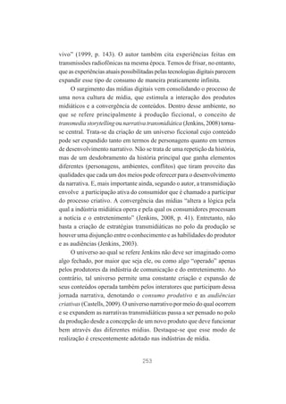 vivo” (1999, p. 143). O autor também cita experiências feitas em
transmissões radiofônicas na mesma época. Temos de frisar, no entanto,
que as experiências atuais possibilitadas pelas tecnologias digitais parecem
expandir esse tipo de consumo de maneira praticamente infinita.
O surgimento das mídias digitais vem consolidando o processo de
uma nova cultura de mídia, que estimula a interação dos produtos
midiáticos e a convergência de conteúdos. Dentro desse ambiente, no
que se refere principalmente à produção ficcional, o conceito de
transmedia storytelling ou narrativa transmidiática (Jenkins, 2008) tornase central. Trata-se da criação de um universo ficcional cujo conteúdo
pode ser expandido tanto em termos de personagens quanto em termos
de desenvolvimento narrativo. Não se trata de uma repetição da história,
mas de um desdobramento da história principal que ganha elementos
diferentes (personagens, ambientes, conflitos) que tiram proveito das
qualidades que cada um dos meios pode oferecer para o desenvolvimento
da narrativa. E, mais importante ainda, segundo o autor, a transmidiação
envolve a participação ativa do consumidor que é chamado a participar
do processo criativo. A convergência das mídias “altera a lógica pela
qual a indústria midiática opera e pela qual os consumidores processam
a notícia e o entretenimento” (Jenkins, 2008, p. 41). Entretanto, não
basta a criação de estratégias transmidiáticas no polo da produção se
houver uma disjunção entre o conhecimento e as habilidades do produtor
e as audiências (Jenkins, 2003).
O universo ao qual se refere Jenkins não deve ser imaginado como
algo fechado, por maior que seja ele, ou como algo “operado” apenas
pelos produtores da indústria de comunicação e do entretenimento. Ao
contrário, tal universo permite uma constante criação e expansão de
seus conteúdos operada também pelos interatores que participam dessa
jornada narrativa, denotando o consumo produtivo e as audiências
criativas (Castells, 2009). O universo narrativo por meio do qual ocorrem
e se expandem as narrativas transmidiáticas passa a ser pensado no polo
da produção desde a concepção de um novo produto que deve funcionar
bem através das diferentes mídias. Destaque-se que esse modo de
realização é crescentemente adotado nas indústrias de mídia.

253

 