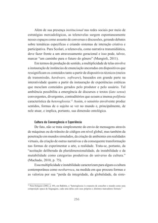 Além de sua presença institucional nas redes sociais por meio de
estratégias mercadológicas, as telenovelas surgem espontaneamente
nesses espaços como assunto de conversas e discussões, gerando debates
sobre temáticas específicas e criando sistemas de interação criativa e
participativa. Para Scolari, a telenovela, como narrativa transmidiática,
deve fazer frente a um atravessamento geracional e isso pode, talvez,
marcar “um caminho para o futuro do gênero” (Mungioli, 2011).
Em termos de produção de sentido, a multiplicidade de telas envolve
a instauração de instâncias de enunciação ancoradas em dispositivos que
ressignificam os conteúdos tanto a partir de dispositivos técnicos (meios
de transmissão, hardware, software), baseados em grande parte na
interatividade quanto a partir da instauração de experiências estéticas
que mesclam conteúdos gerados pelo produtor e pelo usuário. Tal
ambiência possibilita a emergência de discursos e textos (lato sensu)
convergentes, divergentes, contraditórios que ecoam a imensa polifonia
característica da heteroglossia.12 Assim, o sensório envolvente produz
sentidos, formas de o sujeito se ver no mundo e, principalmente, de
nele atuar, e implica, portanto, sua dimensão ontológica.
Cultura da Convergência e Experiência

De fato, não se trata simplesmente do envio de mensagens através
de máquinas ou do trânsito de códigos em nível global, mas também da
penetração em mundos simulados, da criação de ambientes em realidades
virtuais, da criação de outras narrativas e da consequente transformação
nas formas de experimentar a arte, a realidade. Trata-se, portanto, da
“aceitação deliberada da pluridimensionalidade, da instabilidade e da
mutabilidade como categorias produtivas do universo da cultura.”
(Machado, 2010, p. 75).
Essa multiplicidade e instabilidade caracterizam para alguns a cultura
contemporânea como neobarroca, na medida em que procura formas e
as valoriza por sua “perda da integridade, da globalidade, da siste-

12
Para Holquist (2002, p. 69), em Bakhtin, a “heteroglossia é a maneira de conceber o mundo como uma
composição opaca de linguagens, cada uma delas com seus próprios e distintos marcadores formais.”

256

 