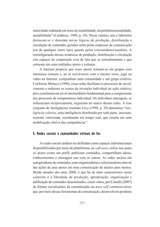 maticidade ordenada em troca da instabilidade, da polidimensionalidade,
mutabilidade” (Calabrese, 1999, p. 10). Nesse cenário, nós e labirintos
destacam-se e denotam novas lógicas de produção, distribuição e
circulação de conteúdos gerados tanto pelas empresas de comunicação
(ou de qualquer outro tipo) quanto pelos consumidores/usuários. A
reconfiguração dessas instâncias de produção, distribuição e circulação
cria espaços de cooperação e/ou de luta que se retroalimentam e que
colocam em cena múltiplos atores e culturas.
A Internet propicia que esses atores reúnam-se em grupos com
interesses comuns e, ao se envolverem com o mesmo texto, jogo ou
vídeo na Internet, compunham uma comunidade e um grupo criativo.
Conforme Melucci (1999), essas redes facilitam os processos de envolvimento e reduzem os custos da invenção individual na ação coletiva,
pois constituem um nível intermediário fundamental para a compreensão
dos processos de compromisso individual. Os indivíduos interagem, se
influenciam reciprocamente, negociam no marco dessas redes. A esse
conjunto de inteligências reunidas Lévy (1998, p. 28) denomina “inteligência coletiva, uma inteligência distribuída por toda parte, incessantemente valorizada, coordenada em tempo real, que resulta em uma
mobilização efetiva das competências”.

5. Redes sociais e comunidades virtuais de fãs
As redes sociais podem ser definidas como espaços informacionais
disponibilizados por meio de plataformas ou softwares online nos quais
os atores criam um perfil, publicam conteúdos, compartilham ideias,
conhecimentos e interagem uns com os outros. As redes sociais são
autogeradoras de conteúdos, auto-organizadoras e selecionadoras através
das ações de seus atores em uma comunicação de muitos para muitos.
Desde meados dos anos 2000, o que há de mais característico nesse
contexto é a liberdade de produção, apropriação, organização e
publicação de conteúdos denominados, como vimos, por Castells (2007)
de formas socializantes da comunicação ou mass-self communication,
que, por meio dessas ferramentas de comunicação, desenvolvem produtos
257

 