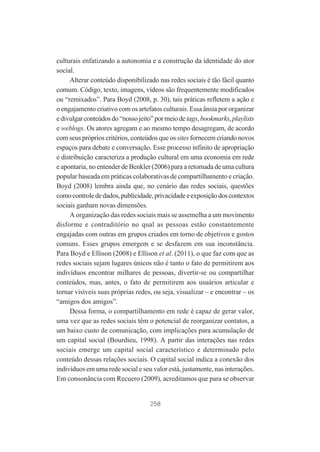 culturais enfatizando a autonomia e a construção da identidade do ator
social.
Alterar conteúdo disponibilizado nas redes sociais é tão fácil quanto
comum. Código, texto, imagens, vídeos são frequentemente modificados
ou “remixados”. Para Boyd (2008, p. 30), tais práticas refletem a ação e
o engajamento criativo com os artefatos culturais. Essa ânsia por organizar
e divulgar conteúdos do “nosso jeito” por meio de tags, bookmarks, playlists
e weblogs. Os atores agregam e ao mesmo tempo desagregam, de acordo
com seus próprios critérios, conteúdos que os sites fornecem criando novos
espaços para debate e conversação. Esse processo infinito de apropriação
e distribuição caracteriza a produção cultural em uma economia em rede
e apontaria, no entender de Benkler (2006) para a retomada de uma cultura
popular baseada em práticas colaborativas de compartilhamento e criação.
Boyd (2008) lembra ainda que, no cenário das redes sociais, questões
como controle de dados, publicidade, privacidade e exposição dos contextos
sociais ganham novas dimensões.
A organização das redes sociais mais se assemelha a um movimento
disforme e contraditório no qual as pessoas estão constantemente
engajadas com outras em grupos criados em torno de objetivos e gostos
comuns. Esses grupos emergem e se desfazem em sua inconstância.
Para Boyd e Ellison (2008) e Ellison et al. (2011), o que faz com que as
redes sociais sejam lugares únicos não é tanto o fato de permitirem aos
indivíduos encontrar milhares de pessoas, divertir-se ou compartilhar
conteúdos, mas, antes, o fato de permitirem aos usuários articular e
tornar visíveis suas próprias redes, ou seja, visualizar – e encontrar – os
“amigos dos amigos”.
Dessa forma, o compartilhamento em rede é capaz de gerar valor,
uma vez que as redes sociais têm o potencial de reorganizar contatos, a
um baixo custo de comunicação, com implicações para acumulação de
um capital social (Bourdieu, 1998). A partir das interações nas redes
sociais emerge um capital social característico e determinado pelo
conteúdo dessas relações sociais. O capital social indica a conexão dos
indivíduos em uma rede social e seu valor está, justamente, nas interações.
Em consonância com Recuero (2009), acreditamos que para se observar

258

 