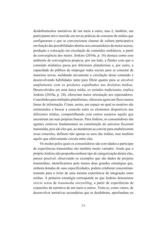 desdobramentos narrativos de um meio a outro, mas é, também, um
participante ativo inserido em novas práticas de consumo de mídias que
configuraram o que se convencionou chamar de cultura participativa
em função das possibilidades abertas aos consumidores de maior acesso,
produção e colocação em circulação de conteúdos midiáticos, a partir
da convergência dos meios. Jenkins (2010a, p. 16) destaca como esse
ambiente de convergência propicia, por um lado, a fluidez com que o
conteúdo midiático passa por diferentes plataformas e, por outro, a
capacidade do público de empregar redes sociais para se conectar de
maneiras novas, moldando ativamente a circulação desse conteúdo e
desenvolvendo habilidades tanto para filtrar quanto para se envolver
amplamente com os produtos espalhados nas distintas mídias.
Desenvolvidos em uma única mídia, os seriados tradicionais, explica
Jenkins (2010a, p. 24), ofereciam maior orientação aos espectadores.
Concebidos para múltiplas plataformas, oferecem agora um fluxo menos
linear de informação. Criam, assim, um espaço no qual os usuários são
estimulados a buscar a conexão entre os elementos disponíveis nas
diferentes mídias, compartilhando com outros usuários aquilo que
encontram em suas próprias buscas. Para Jenkins, os consumidores são
agentes criativos fundamentais na constituição do universo ficcional
transmídia, pois são eles que, ao atenderem ao convite para estabelecerem
essas conexões, definem não apenas os usos das mídias, mas também
aquilo que efetivamente circula entre elas.
Os modos pelos quais os consumidores são convidados a participar
de experiências transmídias são também muito variados. Ainda que o
próprio Jenkins não proponha nenhum tipo de categorização dentre elas,
parece possível, observando os exemplos que são dados de projetos
transmídias, identificarmos pelo menos duas grandes estratégias que,
embora dotadas de suas especificidades, podem colaborar concomitantemente para o êxito de uma mesma experiência de integração entre
mídias. A primeira estratégia corresponde ao que Jenkins denominou
stricto sensu de transmedia storytelling, a partir de experiências de
expansões da narrativa de um meio a outros. Trata-se, como vimos, de
desenvolver narrativas secundárias que se desdobram, aprofundam ou

25

 