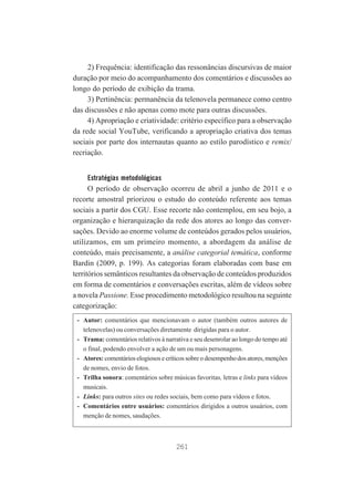 2) Frequência: identificação das ressonâncias discursivas de maior
duração por meio do acompanhamento dos comentários e discussões ao
longo do período de exibição da trama.
3) Pertinência: permanência da telenovela permanece como centro
das discussões e não apenas como mote para outras discussões.
4) Apropriação e criatividade: critério específico para a observação
da rede social YouTube, verificando a apropriação criativa dos temas
sociais por parte dos internautas quanto ao estilo parodístico e remix/
recriação.
Estratégias metodológicas

O período de observação ocorreu de abril a junho de 2011 e o
recorte amostral priorizou o estudo do conteúdo referente aos temas
sociais a partir dos CGU. Esse recorte não contemplou, em seu bojo, a
organização e hierarquização da rede dos atores ao longo das conversações. Devido ao enorme volume de conteúdos gerados pelos usuários,
utilizamos, em um primeiro momento, a abordagem da análise de
conteúdo, mais precisamente, a análise categorial temática, conforme
Bardin (2009, p. 199). As categorias foram elaboradas com base em
territórios semânticos resultantes da observação de conteúdos produzidos
em forma de comentários e conversações escritas, além de vídeos sobre
a novela Passione. Esse procedimento metodológico resultou na seguinte
categorização:
- Autor: comentários que mencionavam o autor (também outros autores de
telenovelas) ou conversações diretamente dirigidas para o autor.
- Trama: comentários relativos à narrativa e seu desenrolar ao longo do tempo até
o final, podendo envolver a ação de um ou mais personagens.
- Atores: comentários elogiosos e críticos sobre o desempenho dos atores, menções
de nomes, envio de fotos.
- Trilha sonora: comentários sobre músicas favoritas, letras e links para vídeos
musicais.
- Links: para outros sites ou redes sociais, bem como para vídeos e fotos.
- Comentários entre usuários: comentários dirigidos a outros usuários, com
menção de nomes, saudações.

261

 