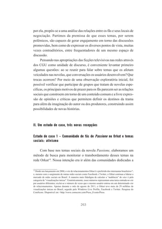 por ela, propôs-se a uma análise das relações entre os fãs e seus locais de
negociação. Partimos da premissa de que esses temas, por serem
polêmicos, são capazes de gerar engajamento em torno das discussões
promovidas, bem como de expressar os diversos pontos de vista, muitas
vezes contraditórios, entre frequentadores de um mesmo espaço de
discussão.
Pensando nas apropriações das ficções televisivas nas redes através
dos CGU como unidade de discurso, é conveniente levantar primeiro
algumas questões: ao se reunir para falar sobre temas que os afetam
veiculados nas novelas, que conversações os usuários desenvolvem? Que
trocas ocorrem? Por meio de uma observação exploratória inicial, foi
possível verificar que participar de grupos que tratam de novelas específicas, os principais motivos de prazer para os fãs parecem ser as relações
sociais que constroem em torno de um conteúdo comum e a livre expressão de opiniões e críticas que permitem definir os destinos da trama
para além da imaginação do autor ou dos produtores, construindo assim
possibilidades de novas histórias.

II. Um estudo de caso, três novas recepções
Estudo de caso 1 – Comunidade de fãs de Passione no Orkut e temas
sociais: ativismo
Com base nos temas sociais da novela Passione, elaboramos um
método de busca para monitorar o transbordamento desses temas na
rede Orkut14. Nossa intenção era ir além das comunidades dedicadas a
14
Desde seu lançamento em 2004, o site de relacionamentos Orkut é o preferido dos internautas brasileiros14,
e, mesmo com o surgimento de outras redes sociais como Facebook e Twitter, o Orkut continua a liderar o
mercado de redes sociais no Brasil. A maneira mais fidedigna de calcular a “audiência” de sites é pela
categoria de “visualizações únicas”. Estatisticamente, esses números representam uma única entrada no site
por usuários diferentes; exclui-se o número de vezes que o mesmo usuário entrou em um determinado site
de relacionamentos. Apenas durante o mês de agosto de 2011, o Orkut teve mais de 29 milhões de
visualizações únicas no Brasil, seguido pelo Windows Live Profile, Facebook e Twitter. Pesquisa do
ComScore. Disponível em <http://www.comscore.com/Press_Events/Press.

263

 