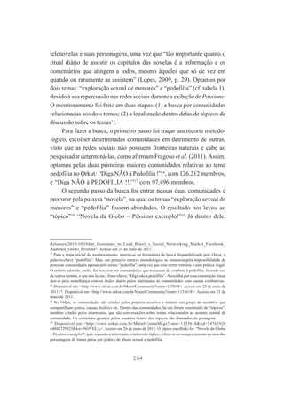 telenovelas e suas personagens, uma vez que “tão importante quanto o
ritual diário de assistir os capítulos das novelas é a informação e os
comentários que atingem a todos, mesmo àqueles que só de vez em
quando ou raramente as assistem” (Lopes, 2009, p. 29). Optamos por
dois temas: “exploração sexual de menores” e “pedofilia” (cf. tabela 1),
devido à sua repercussão nas redes sociais durante a exibição de Passione.
O monitoramento foi feito em duas etapas: (1) a busca por comunidades
relacionadas aos dois temas; (2) a localização dentro delas de tópicos de
discussão sobre os temas15.
Para fazer a busca, o primeiro passo foi traçar um recorte metodológico, escolher determinadas comunidades em detrimento de outras,
visto que as redes sociais não possuem fronteiras naturais e cabe ao
pesquisador determiná-las, como afirmam Fragoso et al. (2011). Assim,
optamos pelas duas primeiras maiores comunidades relativas ao tema
pedofilia no Orkut: “Diga NÃO à Pedofilia !”16, com 126.212 membros,
e “Diga NÃO à PEDOFILIA !!!”17 com 97.496 membros.
O segundo passo da busca foi entrar nessas duas comunidades e
procurar pela palavra “novela”, na qual os temas “exploração sexual de
menores” e “pedofilia” fossem abordados. O resultado nos levou ao
“tópico”18 “Novela da Globo – Péssimo exemplo!”19 Já dentro dele,

Releases/2010/10/Orkut_Continues_to_Lead_Brazil_s_Social_Networking_Market_Facebook_
Audience_Grows_Fivefold>. Acesso em 24 de maio de 2011.
15
Para a etapa inicial do monitoramento, inseriu-se na ferramenta de busca disponibilizada pelo Orkut, a
palavra-chave “pedofilia”. Mas, um primeiro entrave metodológico se instaurou pela impossibilidade de
procurar comunidades apenas pelo termo “pedofilia”, uma vez que esse termo remetia a uma prática ilegal.
O critério adotado, então, foi procurar por comunidades que tratassem do combate à pedofilia, fazendo uso
de outros termos, o que nos levou à frase-chave: “Diga não à pedofilia”. A escolha por essa construção frasal
deu-se pela semelhança com os títulos dados pelos internautas às comunidades com causas combativas.
16
Disponível em: <http://www.orkut.com.br/Main#Community?cmm=127639>. Acesso em 23 de maio de
201117. Disponível em <http://www.orkut.com.br/Main#Community?cmm=1135618>. Acesso em 23 de
maio de 2011.
18
No Orkut, as comunidades são criadas pelos próprios usuários e reúnem um grupo de membros que
compartilham gostos, causas, hobbies etc. Dentro das comunidades, há um fórum constituído de “tópicos”,
também criados pelos internautas, que são conversações sobre temas relacionados ao assunto central da
comunidade. Os conteúdos gerados pelos usuários dentro dos tópicos são chamados de postagens.
19
Disponível em <http://www.orkut.com.br/Main#CommMsgs?cmm=1135618&tid=54761920
64043729825&kw=NOVELA>. Acesso em 24 de maio de 2011. O tópico escolhido foi “Novela da Globo
– Péssimo exemplo!”, que, segundo a internauta, criadora do tópico, refere-se ao comportamento de uma das
personagens da trama presa por prática de abuso sexual e pedofilia.

264

 