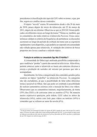 procedemos à classificação dos tipos de CGU sobre os temas, a que, por
fim, seguiu-se a análise desses conteúdos.
O tópico “novela” reuniu 50 comentários desde o dia 28 de maio
de 2010, pouco depois do início da telenovela, até 22 de março de
2011, depois de seu término. Observou-se que os 50 CGU foram publicados em diferentes meses ao longo da trama.20 Notou-se, também, que
os comentários são todos relativos à telenovela Passione. Essas características validam os critérios de frequência e de pertinência: as discussões
ocorreram ao longo do período de exibição da trama sem se esgotarem
rapidamente e sem dispersões, o que poderia ser esperado em comunidade
não voltada apenas para telenovela. A validação dos critérios de busca
propostos nos levou a analisar o referido tópico.
Produção de sentidos na comunidade Diga Não À Pedofilia!!!

A comunidade do Orkut aqui analisada possibilita compreender o
que a audiência “produz” a partir das narrativas televisivas. Além disso,
permite entrever como a telenovela se insere em contextos diversos e
enseja a produção de sentidos até mesmo por pessoas que não a
acompanham.
Inicialmente, foi feita a categorização dos conteúdos gerados pelos
usuários no tópico “pedofilia” na telenovela Passione. As categorias
não são excludentes, já que a possibilidade de falar sobre diferentes
temas é possível no Orkut, fato que pode ser creditado à possibilidade
de realizar comentários extensos com a inserção de fotos e/ou vídeos.
Observamos que os comentários trataram, majoritariamente, da trama
(35% dos CGU) e de conversas entre os usuários (27%). De maneira
menos expressiva aparecem, pela ordem, CGU sobre os atores da
telenovela (16%), outros com links para vídeos ou notícias (16%) e
conteúdos que se referem ao autor da novela (6%).

20

O mês de maior movimentação do tópico foi agosto de 2010, seguido de maio, mês em que foi criado o
tópico. Os meses de junho e julho não tiveram nenhuma publicação de CGU. A conversação no tópico pode
ser dada por encerrada um mês antes do término de Passione (dezembro de 2010), mas houve a publicação
de um CGU disperso no mês de março de 2011.

265

 