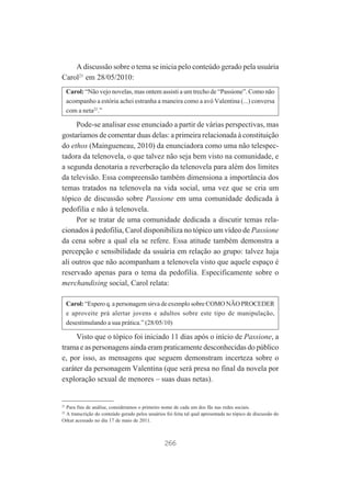 A discussão sobre o tema se inicia pelo conteúdo gerado pela usuária
Carol21 em 28/05/2010:
Carol: “Não vejo novelas, mas ontem assisti a um trecho de “Passione”. Como não
acompanho a estória achei estranha a maneira como a avó Valentina (...) conversa
com a neta22.”

Pode-se analisar esse enunciado a partir de várias perspectivas, mas
gostaríamos de comentar duas delas: a primeira relacionada à constituição
do ethos (Maingueneau, 2010) da enunciadora como uma não telespectadora da telenovela, o que talvez não seja bem visto na comunidade, e
a segunda denotaria a reverberação da telenovela para além dos limites
da televisão. Essa compreensão também dimensiona a importância dos
temas tratados na telenovela na vida social, uma vez que se cria um
tópico de discussão sobre Passione em uma comunidade dedicada à
pedofilia e não à telenovela.
Por se tratar de uma comunidade dedicada a discutir temas relacionados à pedofilia, Carol disponibiliza no tópico um vídeo de Passione
da cena sobre a qual ela se refere. Essa atitude também demonstra a
percepção e sensibilidade da usuária em relação ao grupo: talvez haja
ali outros que não acompanham a telenovela visto que aquele espaço é
reservado apenas para o tema da pedofilia. Especificamente sobre o
merchandising social, Carol relata:
Carol: “Espero q. a personagem sirva de exemplo sobre COMO NÃO PROCEDER
e aproveite prá alertar jovens e adultos sobre este tipo de manipulação,
desestimulando a sua prática.” (28/05/10)

Visto que o tópico foi iniciado 11 dias após o início de Passione, a
trama e as personagens ainda eram praticamente desconhecidas do público
e, por isso, as mensagens que seguem demonstram incerteza sobre o
caráter da personagem Valentina (que será presa no final da novela por
exploração sexual de menores – suas duas netas).

21

Para fins de análise, consideramos o primeiro nome de cada um dos fãs nas redes sociais.
A transcrição do conteúdo gerado pelos usuários foi feita tal qual apresentada no tópico de discussão do
Orkut acessado no dia 17 de maio de 2011.
22

266

 